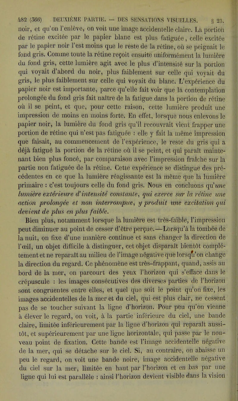 noir, et qu'on l'enlève, on voit une image accidentelle claire. La portion de rétine excitée par le papier blanc est plus fatiguée, celle excitée par le papier noir l'est moins que le reste de la rétine, où se peignait le fond gris. Comme toute la rétine reçoit ensuite uniformément la lumière du fond gris, cette lumière agit avec le plus d'intensité sur la portion qui voyait d'abord du noir, plus faiblement sur celle qui voyait du gris, le plus faiblement sur celle qui voyait du blanc. L'expérience du papier noir est importante, parce qu'elle fait voir que la contemplation prolongée du fond gris fait naître de la fatigue dans la portion de rétine où il se peint, et que, pour cette raison, cette lumière produit une impression de moins en moins forte. En effet, lorsque nous enlevons le papier noir, la lumière du fond gris qu'il recouvrait vient frapper une portion de rétine qui n'est pas fatiguée : elle y fait la même impression que faisait, au commencement de l'expérience, le reste du gris qui a déjà fatigué la portion de la rétine où il se peint, et qui paraît mainte- nant bien plus foncé, par comparaison avec l'impression fraîche sur la partie non fatiguée de la rétine. Cette expérience se distingue des pré- cédentes en ce que la lumière réagissante est la même que la lumière primaire : c'est toujours celle du fond gris. Nous en concluons qu'une lumière extérieure d'intensité constante, qui exerce sur la rétine une action prolongée et non interrompue, y produit une excitation qui devient de plus en plus faible. Bien plus, notamment lorsque la lumière est très-faible, l'impression peut diminuer au point de cesser d'être perçue.—Lorsqu'à la tombée de la nuit, on fixe d'une manière continue et sans changer la direction de l'œil, un objet difficile à distinguer, cet objet disparaît bientôt complè- tement et ne reparaît au milieu de l'image négative que lorsqu'on change la direction du regard. Ce phénomène est très-frappant, quand, assis au bord de la mer, on parcourt des yeux l'horizon qui s'efface dans le crépuscule : les images consécutives des diverses parties de l'horizon sont congruentes entre elles, et quel que soit le point qu'on fixe, les images accidentelles de la mer et du ciel, qui est plus clair, ne cessent pas de se toucher suivant la ligne d'horizon. Pour peu qu'on vienne à élever le regard, on voit, à la partie inférieure du ciel, une bande claire, limitée inférieurement par la ligne d'horizon qui reparaît aussi- tôt, et supérieurement par une ligne horizontale, qui passe par le nou- veau point de fixation. Cette bande est l'image accidentelle tiêgatiVe de la mer, qui se détache sur le ciel. Si, au contraire, on abaisse un peu le regard, on voit une bande noire, image accidentelle négative du ciel sur la mer, limitée en haut par l'horizon et en bas par mie ligne qui lui est parallèle : ainsi l'horizon devient visible dans la vision