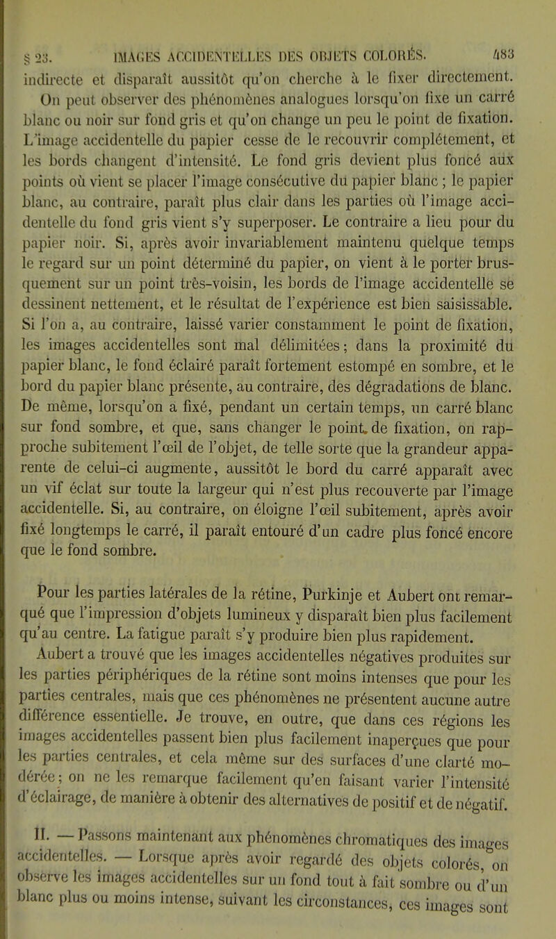 indirecte et disparaît aussitôt qu'on cherche à le fixer directement. On peut observer des phénomènes analogues lorsqu'on fixe un carré blanc ou noir sur fond gris et qu'on change un peu le point de fixation. L'image accidentelle du papier cesse de le recouvrir complètement, et les bords changent d'intensité. Le fond gris devient plus foncé aux points où vient se placer l'image consécutive du papier blanc ; le papier blanc, au contraire, paraît plus clair dans les parties où l'image acci- dentelle du fond gris vient s'y superposer. Le contraire a lieu pour du papier noir. Si, après avoir invariablement maintenu quelque temps le regard sur un point déterminé du papier, on vient à le porter brus- quement sur un point très-voisin, les bords de l'image accidentelle se dessinent nettement, et le résultat de l'expérience est bien saisissable. Si l'on a, au contraire, laissé varier constamment le point de fixation, les images accidentelles sont mal délimitées; clans la proximité du papier blanc, le fond éclairé paraît fortement estompé en sombre, et le bord du papier blanc présente, au contraire, des dégradations de blanc. De même, lorsqu'on a fixé, pendant un certain temps, un carré blanc sur fond sombre, et que, sans changer le point.de fixation, on rap- proche subitement l'œil de l'objet, de telle sorte que la grandeur appa- rente de celui-ci augmente, aussitôt le bord du carré apparaît avec un vif éclat sur toute la largeur qui n'est plus recouverte par l'image accidentelle. Si, au contraire, on éloigne l'œil subitement, après avoir fixé longtemps le carré, il paraît entouré d'un cadre plus foncé encore que le fond sombre. Pour les parties latérales de la rétine, Purkinje et Aubert ont remar- qué que l'impression d'objets lumineux y disparaît bien plus facilement qu'au centre. La fatigue paraît s'y produire bien plus rapidement. Aubert a trouvé que les images accidentelles négatives produites sur les parties périphériques de la rétine sont moins intenses que pour les parties centrales, mais que ces phénomènes ne présentent aucune autre différence essentielle. Je trouve, en outre, que dans ces régions les images accidentelles passent bien plus facilement inaperçues que poul- ies parties centrales, et cela même sur des surfaces d'une clarté mo- dérée ; on ne les remarque facilement qu'en faisant varier l'intensité d'éclairage, de manière à obtenir des alternatives de positif et de négatif. II. — Passons maintenant aux phénomènes chromatiques des images accidentelles. — Lorsque après avoir regardé des objets colorés, on observe les images accidentelles sur un fond tout à fait sombre ou d'un blanc plus ou moins intense, suivant les circonstances * ces images sont