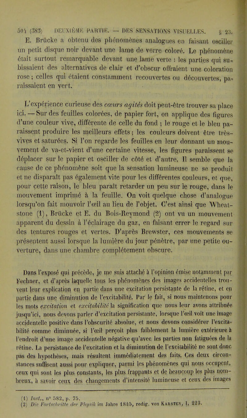 E. Brûcke a obtenu des phénomènes analogues en faisant osciller un petit disque noir devant une lame de verre coloré. Le phénomène était surtout remarquable devant une lame verte : les parties qui su- bissaient des alternatives de clair et d'obscur offraient une coloration rose ; celles qui étaient constamment recouvertes ou découvertes, pa- raissaient en vert. L'expérience curieuse des cœurs agités doit peut-être trouver sa place ici. — Sur des feuilles colorées, de papier fort, on applique des figures d'une couleur vive, différente de celle du fond ; le rouge et le bleu pa- raissent produire les meilleurs effets ; les couleurs doivent être très- vives et saturées. Si l'on regarde les feuilles en leur donnant un mou- vement de va-et-vient d'une certaine vitesse, les figures paraissent se déplacer sur le papier et osciller de côté et d'autre. Il semble que la c ause de ce phénomène soit que la sensation lumineuse ne se produit et ne disparaît pas également vite pour les différentes couleurs, et que, pour cette raison, le bleu paraît retarder un peu sur le rouge, dans le mouvement imprimé à la feuille. On voit quelque chose d'analogue lorsqu'on fait mouvoir l'œil au lieu de l'objet. C'est ainsi que Wheat- stone (1), Brûcke et E. du Bois-Reymond (2) ont vu un mouvement apparent du dessin à l'éclairage du gaz, en faisant errer le regard sur des tentures rouges et vertes. D'après Brewster, ces mouvements se présentent aussi lorsque la lumière du jour pénètre, par une petite ou- verture, dans une chambre complètement obscure. Dans l'exposé qui précède, je nie suis attaché à l'opinion émise notamment par Fechne.r, et d'après laquelle tous les phénomènes des images accidentelles trou- vent leur explication en partie dans une excitation persistante de la rétine, et en partie dans une diminution de l'excitabilité. Par le fait, si nous maintenons poul- ies mots excitation et excitabilité la signification que nous leur avons attribuée jusqu'ici, nous devons parler d'excitation persistante, lorsque l'œil voit une image accidentelle positive dans l'obscurité absolue, et nous devons considérer l'excita- bilité comme diminuée, si l'œil perçoit plus faiblement la lumière extérieure à l'endroit d'une image accidentelle négative qu'avec les parties non fatiguées de la rétine. La persistance de l'excitation et la diminution de l'excitabilité ne sont donc pas des hypothèses, mais résultent immédiatement des faits. Ces deux circon- stances suffisent aussi pour expliquer, parmi les phénomènes qui nous occupent, ceux qui sont les plus constants, les plus frappants et de beaucoup les plus nom- breux, à savoir ceux des changements d'intensité lumineuse et ceux des images (1) Inst., n° 582, p. 75.