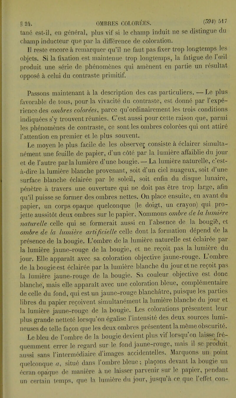 tané est-il, en général, plus vif si le champ induit ne se distingue du champ inducteur que par la différence de coloration. Il reste encore à remarquer qu'il ne faut pas fixer trop longtemps les objets Si la fixation est maintenue trop longtemps, la fatigue de l'œil produit une série de phénomènes qui amènent en partie un résultat opposé à celui du contraste primitif. Passons maintenant à la description des cas particuliers. — Le plus favorable de tous, pour la vivacité du contraste, est donné par l'expé- rience des ombres colorées, parce qu'ordinairement les trois conditions indiquées s'y trouvent réunies. C'est aussi pour cette raison que, parmi les phénomènes de contraste, ce senties ombres colorées qui ont attiré l'attention en premier et le plus souvent. Le moyen le plus facile de les observe^ consiste à éclairer simulta- nément une feuille de papier, d'un côté par la lumière affaiblie du jour et de l'autre par la lumière d'une bougie. — La lumière naturelle, c'est- à-dire la lumière blanche provenant, soit d'un ciel nuageux, soit d'une surface blanche éclairée par le soleil, soit enfin du disque lunaire, pénètre à travers une ouverture qui ne doit pas être trop large, afin qu'il puisse se former des ombres nettes. On place ensuite, en avant du papier, un corps opaque quelconque (le doigt, un crayon) qui pro- jette aussitôt deux ombres sur le papier. Nommons ombre de la lumière naturelle celle qui se formerait aussi en l'absence de la bougiè, et ombre de la lumière artificielle celle dont la formation dépend de la présence de la bougie. L'ombre de la lumière naturelle est éclairée par la lumière jaune-rouge de la bougie, et ne reçoit pas la lumière du jour. Elle apparaît avec sa coloration objective jaune-rouge. L'ombre de la bougie est éclairée par la lumière blanche du jour et ne reçoit pas la lumière jaune-rouge de la bougie. Sa couleur objective est donc blanche, mais elle apparaît avec une coloration bleue, complémentaire de celle du fond, qui est un jaune-rouge blanchâtre, puisque les parties libres du papier reçoivent simultanément la lumière blanche du jour et la lumière jaune-rouge de la bougie. Les colorations présentent leur plus grande netteté lorsqu'on égalise l'intensité des deux sources lumi- neuses de telle façon que les deux ombres présentent la même obscurité. Le bleu de l'ombre de la bougie devient plus vif lorsqu'on laisse fré- quemment errer le regard sur le fond jaune-rouge, mais il se produit aussi sans l'intermédiaire d'images accidentelles. Marquons un point quelconque a, situé dans l'ombre bleue ; plaçons devant la bougie un écran opaque de manière à ne laisser parvenir sur le papier, pendant un certain temps, que la lumière du jour, jusqu'à ce que l'effet cou-