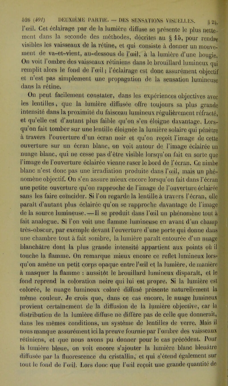 l'œil* Cet éclairage par de la lumière diffuse se, présente le plus nette ment dans la seconde des méthodes, décrites au § 15, pour rendre visibles les vaisseaux de la rétine, et qui consiste à donner un mouve- ment de va-et-vient, au-dessous de l'œil, à la lumière d'une bougie. On voit l'ombre des vaisseaux rétiniens dans le brouillard lumineux qui remplit alors le fond de l'œil ; l'éclairage est donc assurément objectif et n'est pas simplement une propagation de la sensation lumineuse dans la rétine. On peut facilement constater, dans les expériences objectives avec les lentilles, que la lumière diffusée offre toujours sa plus grande intensité dans la proximité du faisceau lumineux régulièrement réfracté, et qu'elle est d'autant plus faible qu'on s'en éloigne davantage. Lors- qu'on fait tomber sur une lentille éloignée la lumière solaire qui pénètre ii travers l'ouverture d'un écran noir et qu'on reçoit l'image de cette ouverture sur un écran blanc, on voit autour de l'image éclairée un nuage blanc, qui ne cesse pas d'être visible lorsqu'on fait en sorte que l'image de l'ouverture éclairée vienne raser le bord de l'écran. Ce nimbe blanc n'est donc pas une irradiation produite dans l'œil, mais un phé- nomène objectif. On s'en assure mieux encore lorsqu'on fait dans l'écran une petite ouverture qu'on rapproche de l'image de l'ouverture éclairée sans les faire coïncider. Si l'on regarde la lentille à travers l'écran, elle paraît d'autant plus éclairée qu'on se rapproche davantage de l'image de la source lumineuse. — Il se produit dans l'œil un phénomène tout à fait analogue. Si l'on voit uue flamme lumineuse en avant d'un champ très-obscur, par exemple devant l'ouverture d'une porte qui donne dans une chambre tout à fait sombre, la lumière paraît entourée d'un nuage blanchâtre dont la plus grande intensité appartient aux points où il touche la flamme. On remarque mieux encore ce reflet lumineux lors- qu'on amène un petit corps opaque entre l'œil et la lumière, de manière à masquer la flamme : aussitôt le brouillard lumineux disparaît, et le fond reprend la coloration noire qui lui est propre. Si la lumière est colorée, le nuage lumineux coloré diffusé présente naturellement la même couleur. Je crois que, dans ce cas encore, le nuage lumineux provient certainement de la diffusion de la lumière objective, car la distribution de la lumière diffuse ne diffère pas de celle que donnerait* dans les mêmes conditions, un système de lentilles de verre. Mais il nous manque assurément ici la preuve fournie par l'ombre des vaisseaux rétiniens, et que nous avons pu donner pour le cas précédent. Pour la lumière bleue, on voit encore s'ajouter la lumière blanc bleuâtre diffusée par la fluorescence du cristallin, et qui s'étend également sur tout le fond de IVil. Lors donc que l'œil reçoit une grande quantité de