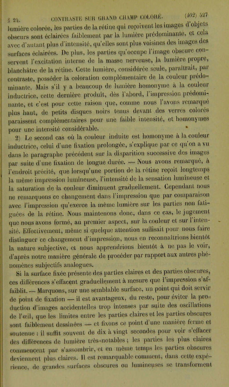 § 9ù. mmm% m mand champ coloué. imm lumière colorée, les parties de la rétine qui reçoivent les images d'objets obscurs sont éclairées faiblement par la lumière prédominante, et cela avec d'autant plus d'intensité, qu'elles sont plus voisines des images des surlaces éclairées. De plus, les parties qu'occupe l'image obscure con- servent l'excitation interne de la masse nerveuse, la lumière propre, blanchâtre de la rétine. Cette lumière, considérée seule, paraîtrait, par contraste, posséder la coloration complémentaire de la couleur prédo- minante. Mais s'il y a beaucoup de lumière homonyme à la couleur inductrice, cette dernière produit, dès Fabord, l'impression prédomi- nante, et c'est pour cette raison que, comme nous l'avons remarqué plus haut, de petits disques noirs tenus devant des verres colorés paraissent complémentaires pour une faible intensité, et homonymes pour une intensité considérable. 2) Le second cas où la couleur induite est homonyme à la couleur inductrice, celui d'une fixation prolongée, s'explique par ce qu'on a vu dans le paragraphe précédent sur la disparition successive des images par suite d'une fixation de longue durée. — Nous avons remarqué, à l'endroit précité, que lorsqu'une portion de la rétine reçoit longtemps la même impression lumineuse, l'intensité de la sensation lumineuse et la saturation de la couleur diminuent graduellement. Cependant nous ne remarquons ce changement dans l'impression que par comparaison avec l'impression qu'exerce la même lumière sur les parties non fati- cruées de la rétine. Nous maintenons donc, dans ce cas, le jugement que nous avons formé, au premier aspect, sur la couleur et sur 1 inten- sité. Effectivement, même si quelque attention suffisait pour nous faire distinguer ce changement d'impression, nous en reconnaîtrions bientôt la nature subjective, et nous apprendrions bientôt à ne pas le voir, d'après notre manière générale de procéder par rapport aux autres phé- nomènes subjectifs analogues. Si la surface fixée présente des parties claires et des parties obscures, ces différences s'effacent graduellement à mesure que l'impression s'af- faiblit. — Marquons, sur une semblable surface, un point qui doit servir de point de fixation — il est avantageux, du reste, pour éviter la pro- duction d'images accidentelles trop intenses par suite des oscillations de l'œil, que les limites entre les parties claires et les parties obscures sont faiblement dessinées — et fixons ce point d'une manière ferme et soutenue : il suffit souvent de dix à vingt secondes pour voir s'effacer des différences de lumière très-notables ; les parties les plus claires commencent par s'assombrir, et en même temps les parties obscures deviennent plus claires. Il est remarquable comment, dans cette expé- rience, de grandes surfaces obscures ou lumineuses se transforment