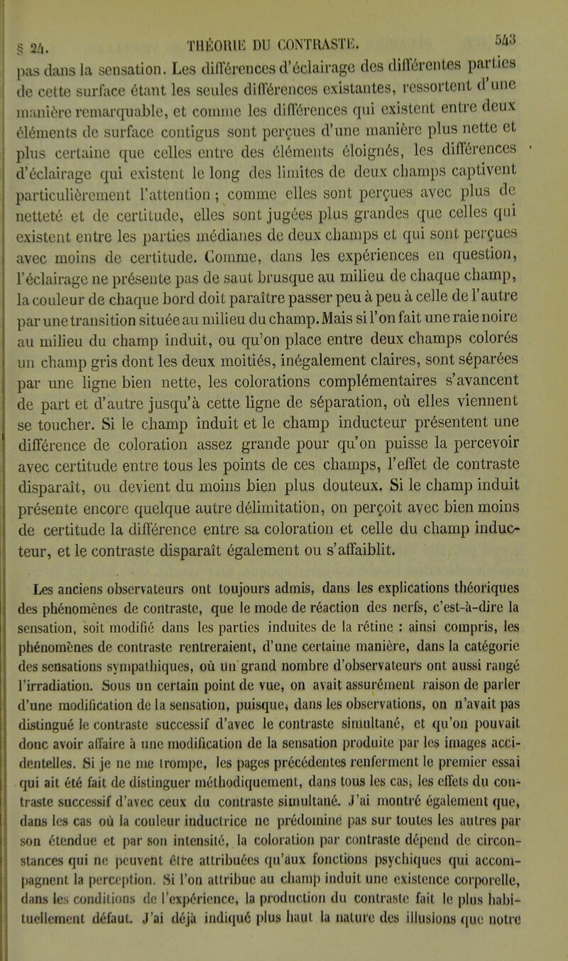 § 2/i. THÉOUIK DU CONTRASTE. 5/»3 pas dans la sensation. Les différences d'éclairage des différentes parties de cette surface étant les seules différences existantes, ressortent d'une manière remarquable, et comme les différences qui existent entre deux éléments de surface contigus sont perçues d'une manière plus nette et plus certaine que celles entre des éléments éloignés, les différences d'éclairage qui existent le long des limites de deux champs captivent particulièrement l'attention ; comme elles sont perçues avec plus de netteté et de certitude, elles sont jugées plus grandes que celles qui existent entre les parties médianes de deux champs et qui sont perçues avec moins de certitude. Comme, clans les expériences en question, l'éclairage ne présente pas de saut brusque au milieu de chaque champ, la couleur de chaque bord doit paraître passer peu à peu à celle de l'autre par une transition située au milieu du champ. Mais si l'on fait une raie noire au milieu du champ induit, ou qu'on place entre deux champs colorés un champ gris dont les deux moitiés, inégalement claires, sont séparées par une ligne bien nette, les colorations complémentaires s'avancent de part et d'autre jusqu'à cette ligne de séparation, où elles viennent se toucher. Si le champ induit et le champ inducteur présentent une différence de coloration assez grande pour qu'on puisse la percevoir avec certitude entre tous les points de ces champs, l'effet de contraste disparaît, ou devient du moins bien plus douteux. Si le champ induit présente encore quelque autre délimitation, on perçoit avec bien moins de certitude la différence entre sa coloration et celle du champ induc- teur, et le contraste disparaît également ou s'affaiblit. Les anciens observateurs ont toujours admis, dans les explications théoriques des phénomènes de contraste, que le mode de réaction des nerfs, c'est-à-dire la sensation, soit modifié dans les parties induites de la rétine : ainsi compris, les phénomènes de contraste rentreraient, d'une certaine manière, dans la catégorie des sensations sympathiques, où Un grand nombre d'observateurs ont aussi rangé l'irradiation. Sous un certain point de vue, on avait assurément raison de parler d'une modification de la sensation, puisque* dans les observations, on n'avait pas distingué le contraste successif d'avec le contraste simultané, et qu'on pouvait donc avoir affaire à une modification de la sensation produite par les images acci- dentelles. Si je ne me irompe, les pages précédentes renferment le premier essai qui ait été fait de distinguer méthodiquement, dans tous les cas, les effets du con- traste successif d'avec ceux du contraste simultané. J'ai montré également que, dans les cas où la couleur inductrice ne prédomine pas sur toutes les autres par son étendue et par son intensité, la coloration par contraste dépend de circon- stances qui ne peuvent être attribuées qu'aux fonctions psychiques qui accom- pagnent la perception. Si l'on attribue au champ induit une existence corporelle, dans les conditions de l'expérience, la production du contraste fait le plus habi- tuellement défaut. J'ai déjà indiqué plus haut la nature des illusions que notre