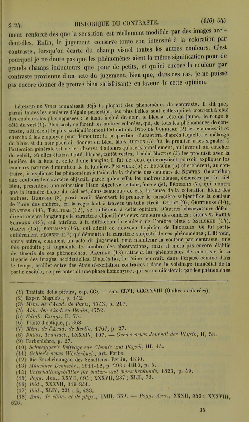 § 24. HISTORIQUE DU CONTRASTE. W6 ment renforcé dès que la sensation est réellement modifiée par des images acci- dentelles, Enfin, le jugement conserve toute son intensité à la coloration par contraste, lorsqu'on écarte du champ visuel toutes les autres couleurs. C'est pourquoi je no doute pas que les phénomènes aient la même signification pour de grands champs inducteurs que pour de petits, et qu'ici encore la couleur par contraste provienne d'un acte du jugement, bien que, dans ces cas, je ne puisse pas encore donner de preuve bien satisfaisante en faveur de cette opinion. LÉONARD de Vinci connaissait déjà la plupart des phénomènes de contraste. 11 dit que, parmi toutes les couleurs d'égale perfection, les plus belles sont celles qui se trouvent a coté des couleurs les plus opposées : le blanc à côté du noir, le bleu à côté du jaune, le rouge a oôté du vert (1). Plus tard, ce furent les ombres colorées, qui, de tous les phénomènes de con- traste, attirèrent le plus particulièrement l'attention. Otto de Guéricke [2) les connaissait et chercha à les employer pour démontrer la proposition d'ARiSTOTE d'après laquelle le mélange du blanc et du noir pourrait donner du bleu. Mais Buffon (3) fut le premier à les signaler à l'attention générale ; il ne les observa d'ailleurs qu'occasionnellement, au lever et au coucher du soleil, où elles étaient tantôt bleues, tantôt vertes. L'abbé Mazeas (4) les produisit avec la lumière de la lune et celle d'une bougie ; il fut de ceux qui croyaient pouvoir expliquer les couleurs par une diminution de la lumière. Melville (5) et Bougijer (6) cherchèrent, au con- traire, à expliqueras phénomènes à l'aide de la théorie des couleurs de Newton. On attribua aux couleurs le caractère objectif, parce qu'en effet les ombres bleues, éclairées par le ciel bleu, présentent une coloration bleue objective: citons, à ce sujet, Béguelin (7), qui montra que la lumière bleue du ciel est, dans beaucoup de cas, la cause de la coloration bleue des ombres. Rumford (8) paraît avoir découvert le premier le caractère subjectif de la couleur de l'une des ombres, en la regardant à travers un tube étroit. Gothe (9), Grotthuss (10), Brandes (11), Tourtual (12), se rallièrent à cette opinion. D'autres observateurs défen- dirent encore longtemps le caractère objectif des deux couleurs des ombres : citons v. Paula Schrank (13), qui attribua à la diffraction la couleur de l'ombre bleue; Zschokke (14), Osann (15), Pohlmann (16), qui admit de nouveau l'opinion de Béguelin. Ce fut parti- culièrement Fechner (17) qui démontra le caractère subjectif de ces phénomènes ; il fit voir, entre autres, comment un acte du jugement peut maintenir la couleur par contraste, une fois produite ; il augmenta le nombre des observations, mais il n'osa pas encore établir de théorie de ces phénomènes. Plateau (18) rattacha les phénomènes de contraste à sa théorie des images accidentelles. D'après lui, la rétine pourrait, dans l'espace comme dans le temps, osciller entre des états d'excitation contraires ; dans le voisinage immédiat de la partie excitée, se présenterait une phase homonyme, qui se manifesterait par les phénomènes (1) Trattato délia pittura, cap. CC; — cap. CLVI, CCCXXVIII (Ombres colorées). (2) Exper. Magdeb., p. 142. (3) Mém. de l'Acad. de Paris, 1743, p. 217. (4) Abh. der Akad. zu Berlin, 1752. (5) Ëdinb. Essays, II, 75. (6) Traité d'optique, p. 368. (7) Mém. de l'Acad. de Berlin, 1767, p. 27. (8) Philos. Transact., LXXXIV, 107. — Gren's neues Journal der Physik, II, 58. (9) Farbenlehre, p. 27. (10) Schvmgger's Beitrtlge zur Chernie und Physik, III, 14. (11) Gehler's neues Wôrterbuch, Art. Farbe. (12) Die Erscheinungen des Schattens. Berlin, 1830. (13) Mïinchner Denkschr., 1811-12, p. 293 ; 1813, p. 5. (14) Unterhaltungsblâtter fur Natur- und Menschenkunde, 1826, p. 49. (15) Pogg. Ann., XXVII, 694; XXXVII, 287 ; XLII, 72. (16) Ibid., XXXVII, 319-341. (17) Ibid., XLIV, 221 ; L, 433. (18) Ann. de chim. et de phflS., LVIH, 339. — Pngg. Ann., XXXII, 543 ; XXXVIII, 626. 35