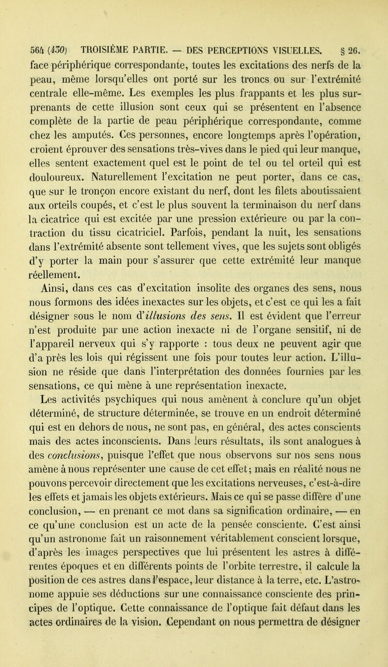 face périphérique correspondante, toutes les excitations des nerfs de la peau, même lorsqu'elles ont porté sur les troncs ou sur l'extrémité centrale elle-même. Les exemples les plus frappants et les plus sur- prenants de cette illusion sont ceux qui se présentent en l'absence complète de la partie de peau périphérique correspondante, comme chez les amputés. Ces personnes, encore longtemps après l'opération, croient éprouver des sensations très-vives dans le pied qui leur manque, elles sentent exactement quel est le point de tel ou tel orteil qui est douloureux. Naturellement l'excitation ne peut porter, dans ce cas, que sur le tronçon encore existant du nerf, dont les filets aboutissaient aux orteils coupés, et c'est le plus souvent la terminaison du nerf dans la cicatrice qui est excitée par une pression extérieure ou par la con- traction du tissu cicatriciel. Parfois, pendant la nuit, les sensations dans l'extrémité absente sont tellement vives, que les sujets sont obligés d'y porter la main pour s'assurer que cette extrémité leur manque réellement. Ainsi, dans ces cas d'excitation insohte des organes des sens, nous nous formons des idées inexactes sur les objets, et c'est ce qui les a fait désigner sous le nom ^illusions des sens. Il est évident que l'erreur n'est produite par une action inexacte ni de l'organe sensitif, ni de l'appareil nerveux qui s'y rapporte : tous deux ne peuvent agir que d'à près les lois qui régissent une fois pour toutes leur action. L'illu- sion ne réside que dans l'interprétation des données fournies par les sensations, ce qui mène à une représentation inexacte. Les activités psychiques qui nous amènent à conclure qu'un objet déterminé, de structure déterminée, se trouve en un endroit déterminé qui est en dehors de nous, ne sont pas, en général, des actes conscients mais des actes inconscients. Dans leurs résultats, ils sont analogues à des conclusions^ puisque l'effet que nous observons sur nos sens nous amène à nous représenter une cause de cet effet; mais en réalité nous ne pouvons percevoir directement que les excitations nerveuses, c'est-à-dire les effets et jamais les objets extérieurs. Mais ce qui se passe diffère d'une conclusion, —- en prenant ce mot dans sa signification ordinaire, — en ce qu'une conclusion est un acte de la pensée consciente. C'est ainsi qu'un astronome fait un raisonnement véritablement conscient lorsque, d'après les images perspectives que lui présentent les astres à diffé- rentes époques et en différents points de l'orbite terrestre, il calcule la position de ces astres dans l'espace, leur distance à la terre, etc. L'astro- nome appuie ses déductions sur une connaissance consciente des prin- cipes de l'optique. Cette connaissance de l'optique fait défaut dans les actes ordinaires de la vision. Cependant on nous permettra de désigner