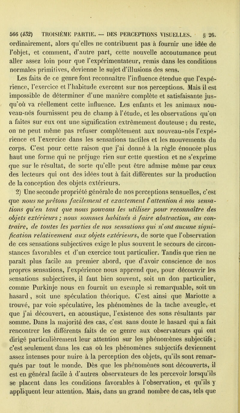 ordinairement, alors qu'elles ne contribuent pas à fournir une idée de l'objet, et comment, d'autre part, cette nouvelle accoutumance peut aller assez loin pour que l'expérimentateur, remis dans les conditions normales primitives, devienne le sujet d'illusions des sens. Les faits de ce genre font reconnaître l'influence étendue que l'expé- rience, l'exercice et l'habitude exercent sur nos perceptions. Mais il est impossible de déterminer d'une manière complète et satisfaisante jus- qu'où va réellement cette influence. Les enfants et les animaux nou- veau-nés fournissent peu de champ à l'étude, et les observations qu on a faites sur eux ont une signification extrêmement douteuse ; du reste, on ne peut même pas refuser complètement aux nouveau-nés l'expé- rience et l'exercice dans les sensations tactiles et les mouvements du corps. C'est pour cette raison que j'ai donné à la règle énoncée plus haut une forme qui ne préjuge rien sur cette question et ne s'exprime que sur le résultat, de sorte qu'elle peut être admise même par ceux des lecteurs qui ont des idées tout à fait différentes sur la production de la conception des objets extérieurs. 2) Une seconde propriété générale de nos perceptions sensuelles, c'est que nous ne prêtons facilement et exactement Tattention à nos sensa- tions qu'en tant que nous pouvons les utiliser pour reconnaître des objets extérieurs ; nous sommes habitués à faire abstraction, au con- traire, de toutes les parties de nos sensations qui nont aucune signi- fication relativement aux objets extérieurs, de sorte que l'observation de ces sensations subjectives exige le plus souvent le secours de circon- stances favorables et d'un exercice tout particulier. Tandis que rien ne parait plus facile au premier abord, que d'avoir conscience de nos propres sensations, l'expérience nous apprend que, pour découvrir les sensations subjectives, il faut bien souvent, soit un don particulier, comme Purkinje nous en fournit un exemple si remarquable, soit un hasard, soit une spéculation théorique. C'est ainsi que Mariette a trouvé, par voie spéculative, les phénomènes de la tache aveugle, et que j'ai découvert, en acoustique, l'existence des sons résultants par somme. Dans la majorité des cas, c'est sans doute le hasard qui a fait rencontrer les différents faits de ce genre aux observateurs qui ont dirigé particulièrement leur attention sur les phénom^ènes subjectifs ; c'est seulement dans les cas où les phénomènes subjectifs deviennent assez intenses pour nuire à la perception des objets, qu'ils sont remar- qués par tout le monde. Dès que les phénomènes sont découverts, il est en général facile à d'autres observateurs de les percevoir lorsqu'ils se placent dans les conditions favorables à l'observation, et qu'ils y appliquent leur attention. Mais, dans un grand nombre de cas, tels que