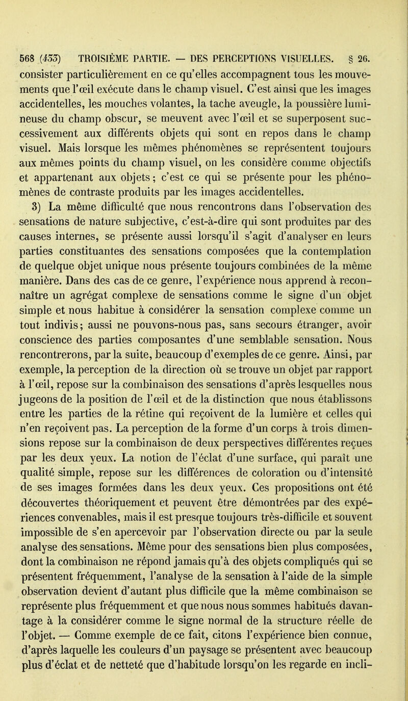 consister particulièrement en ce qu'elles accompagnent tous les mouve- ments que l'œil exécute dans le champ visuel. C'est ainsi que les images accidentelles, les mouches volantes, la tache aveugle, la poussière lumi- neuse du champ obscur, se meuvent avec l'œil et se superposent suc- cessivement aux différents objets qui sont en repos dans le champ visuel. Mais lorsque les mêmes phénomènes se représentent toujours aux mêmes points du champ visuel, on les considère comme objectifs et appartenant aux objets ; c'est ce qui se présente pour les phéno- mènes de contraste produits par les images accidentelles. 3) La même difficulté que nous rencontrons dans l'observation des sensations de nature subjective, c'est-à-dire qui sont produites par des causes internes, se présente aussi lorsqu'il s'agit d'analyser en leurs parties constituantes des sensations composées que la contemplation de quelque objet unique nous présente toujours combinées de la même manière. Dans des cas de ce genre, l'expérience nous apprend à recon- naître un agrégat complexe de sensations comme le signe d'un objet simple et nous habitue à considérer la sensation complexe comme un tout indivis ; aussi ne pouvons-nous pas, sans secours étranger, avoir conscience des parties composantes d'une semblable sensation. Nous rencontrerons, parla suite, beaucoup d'exemples de ce genre. Ainsi, par exemple, la perception de la direction où se trouve un objet par rapport à l'œil, repose sur la combinaison des sensations d'après lesquelles nous jugeons de la position de l'œil et de la distinction que nous établissons entre les parties de la rétine qui reçoivent de la lumière et celles qui n*en reçoivent pas. La perception de la forme d'un corps à trois dimen- sions repose sur la combinaison de deux perspectives différentes reçues par les deux yeux. La notion de l'éclat d'une surface, qui paraît une qualité simple, repose sur les différences de coloration ou d'intensité de ses images formées dans les deux yeux. Ces propositions ont été découvertes théoriquement et peuvent être démontrées par des expé- riences convenables, mais il est presque toujours très-difficile et souvent impossible de s'en apercevoir par l'observation directe ou par la seule analyse des sensations. Même pour des sensations bien plus composées, dont la combinaison ne répond jamais qu'à des objets compUqués qui se présentent fréquemment, l'analyse de la sensation à l'aide de la simple observation devient d'autant plus difficile que la même combinaison se représente plus fréquemment et que nous nous sommes habitués davan- tage à la considérer comme le signe normal de la structure réelle de l'objet. — Comme exemple de ce fait, citons l'expérience bien connue, d'après laquelle les couleurs d'un paysage se présentent avec beaucoup plus d'éclat et de netteté que d'habitude lorsqu'on les regarde en incli-