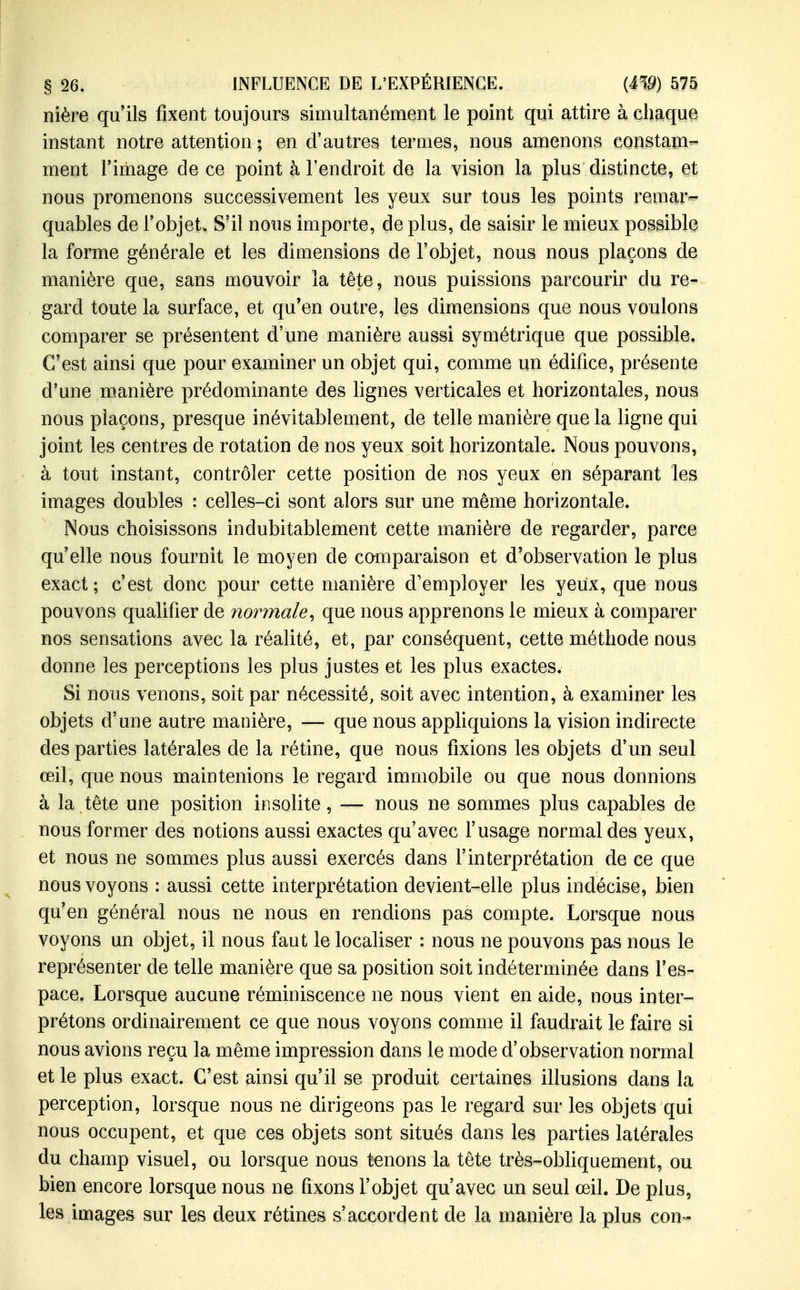 nière qu'ils fixent toujours simultanément le point qui attire à chaque instant notre attention ; en d'autres termes, nous amenons eonstam- ment l'image de ce point à l'endroit de la vision la plus distincte, et nous promenons successivement les yeux sur tous les points remar- quables de l'objet. S'il nous importe, de plus, de saisir le mieux possible la forme générale et les dimensions de l'objet, nous nous plaçons de manière qae, sans mouvoir la tête, nous paissions parcourir du re- gard toute la surface, et qu*en outre, les dimensions que nous voulons comparer se présentent d'une manière aussi symétrique que possible. C'est ainsi que pour examiner un objet qui, comme un édifice, présente d'une manière prédominante des lignes verticales et horizontales, nous nous plaçons, presque inévitablement, de telle manière que la ligne qui joint les centres de rotation de nos yeux soit horizontale. Nous pouvons, à tout instant, contrôler cette position de nos yeux en séparant les images doubles : celles-ci sont alors sur une même horizontale. Nous choisissons indubitablement cette manière de regarder, parce qu'elle nous fournit le moyen de comparaison et d'observation le plus exact ; c'est donc pour cette manière d'employer les yeux, que nous pouvons qualifier de normale^ que nous apprenons le mieux à comparer nos sensations avec la réalité, et, par conséquent, cette méthode nous donne les perceptions les plus justes et les plus exactes. Si nous venons, soit par nécessité, soit avec intention, à examiner les objets d'une autre manière, •— que nous apphquions la vision indirecte des parties latérales de la rétine, que nous fixions les objets d'un seul œil, que nous maintenions le regard immobile ou que nous donnions à la tête une position insolite, — nous ne sommes plus capables de . nous former des notions aussi exactes qu'avec f usage normal des yeux, et nous ne sommes plus aussi exercés dans l'interprétation de ce que nous voyons : aussi cette interprétation devient-elle plus indécise, bien qu'en général nous ne nous en rendions pas compte. Lorsque nous voyons un objet, il nous faut le localiser : nous ne pouvons pas nous le représenter de telle manière que sa position soit indéterminée dans l'es- pace. Lorsque aucune réminiscence ne nous vient en aide, nous inter- prétons ordinairement ce que nous voyons comme il faudrait le faire si nous avions reçu la même impression dans le mode d'observation normal et le plus exact. C'est ainsi qu'il se produit certaines illusions dans la perception, lorsque nous ne dirigeons pas le regard sur les objets qui nous occupent, et que ces objets sont situés dans les parties latérales du champ visuel, ou lorsque nous tenons la tête très-obhquement, ou bien encore lorsque nous ne fixons l'objet qu'avec un seul œil. De plus, les images sur les deux rétines s'accordent de la manière la plus con-