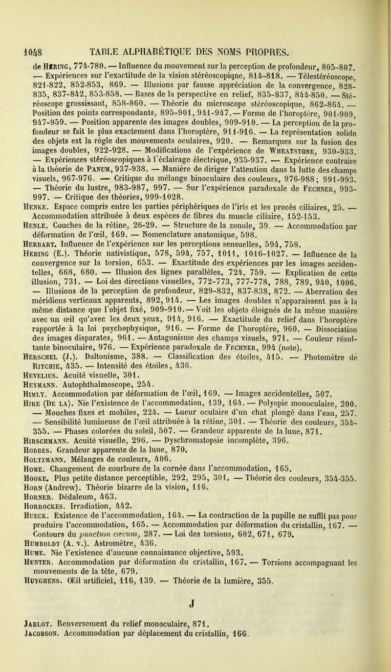 de HfRiNG, 77A-780. — Influence du mouvement sur la perception de profondeur, 805-807. — Expériences sur l'exactitude de la vision stéréoscopiqne, 814-818. — Télestéréoscope 821-822, 852-853, 869. — Illusions par fausse appréciation de la convergence, 828- 835, 837-842, 853-858. — Bases delà perspective en relief, 835-837, 844-850. — Sté- réoscope grossissant, 858-860. —Théorie du microscope stéréoscopique, 862-864. Position des points correspondants, 895-901, 941-947. —Forme de l'horoptère, 901-909 947-959. — Position apparente des images doubles, 909-910. — La perception de la pro- fondeur se fait le plus exactement dans l'horoptère, 911-916. — La représentation solide des objets est la règle des mouvements oculaires, 920. — Remarques sur la fusion des images doubles, 922-928. — Modifications de l'expérience de Wheatstone, 930-933. ~ Expériences stéréoscopiques à l'éclairage électrique, 935-937. — Expérience contraire à la théorie de Panum, 937-938. — Manière de diriger l'attention dans la lutte des champs visuels, 967-976. — Critique du mélange binoculaire des couleurs, 976-988; 991-993. — Théorie du lustre, 983-987, 997. — Sur l'expérience paradoxale de Fechner, 993- 997. _ Critique des théories, 999-1028. Henke. Espace compris entre les parties périphériques de l'iris et les procès ciliaires, 25. — Accommodation attribuée à deux espèces de fibres du muscle ciliaire, 152-153. Henle. Couches de la rétine, 26-29. — Structure de la zonule, 39. — Accommodation par déformation de l'œil, 169. — Nomenclature anatomique, 598. Herbart. Influence de l'expérience sur les perceptions sensuelles, 594, 758. Hering (E.). Théorie nativistique, 578, 594, 757, 1011, 1016-1027. — Influence de la convergence sur la torsion, 653. — Exactitude des expériences par les images acciden- telles, 668, 680. — Illusion des lignes parallèles, 724, 759. — Explication de cette illusion, 731. — Loi des directions visuelles, 772-773, 777-778, 788, 789, 940, 1006. — Illusions de la perception de profondeur, 829-832, 837-838, 872. —Aberration des méridiens verticaux apparents, 892, 914. — Les images doubles n'apparaissent pas à la même distance que l'objet fixé, 909-910.—Voit les objets éloignés de la même manière avec un œil qu'avec les deux yeux, 914, 916. — Exactitude du relief dans l'horoptère rapportée à la loi psychophysique, 916. — Forme de l'horoptère, 960. — Dissociation des images disparates, 961. —Antagonisme des champs visuels, 971. — Couleur résul- tante binoculaire, 976. —Expérience paradoxale de Fechner, 994 (note). Herschel (J.). Daltonisme, 388. — Classification des étoiles, 415. — Photomètre dé Ritchie, 435. — Intensité des étoiles, 436. Hevelius. Acuité visuelle, 301. Heymatkn. Autophthalmoscope, 254. HiMLY. Accommodation par déformation de l'œil, 169. — Images accidentelles, 507. HiRE (De la). Nie l'existence de l'accommodation, 139, 164. — Polyopie monoculaire, 200. — Mouches fixes et mobiles, 224. — Lueur oculaire d'un chat plongé dans l'eau, 257. — Sensibilité lumineuse de l'œil attribuée à la rétine, 301. — Théorie des couleurs, 354- 355. — Phases colorées du soleil, 507. — Grandeur apparente de la lune, 871. Hirschmann. Acuité visuelle, 296. —Dyschromatopsie incomplète, 896. Hobbes. Grandeur apparente de la lune, 870, HoLTZMANN. Mélanges de couleurs, 406. Home. Changement de courbure de la cornée dans l'accommodation, 165. HooKE. Plus petite distance perceptible, 292, 295, 301. — Théorie des couleurs, 354-355. HoRN (Andrew). Théorie bizarre de la vision, 116t Horner. Dédaleum, 463. HoRROCKES. Irradiation, 442. HuECK. Existence de l'accommodation, 164. — La contraction de la pupille ne suffit pas pour produire l'accommodation, 165. — Accommodation par déformation du cristallin, 167. — Contours du punctum cœcum, 287. —Loi des torsions, 602, 671, 679. HuMBOLDT (A. V.). Astromètre, 436. Hume. Nie l'existence d'aucune connaissance objective, 593. HUNTER. Accommodation par déformation du cristallin, 167. — Torsions accompagnant les mouvements de la tête, 679. HuYGHENS. OEil artificiel, 116, 139. — Théorie de la lumière, 355. J Jablot. Renversement du relief monoculaire, 871. Jacobson. Accommodation par déplacement du cristallin, 166,