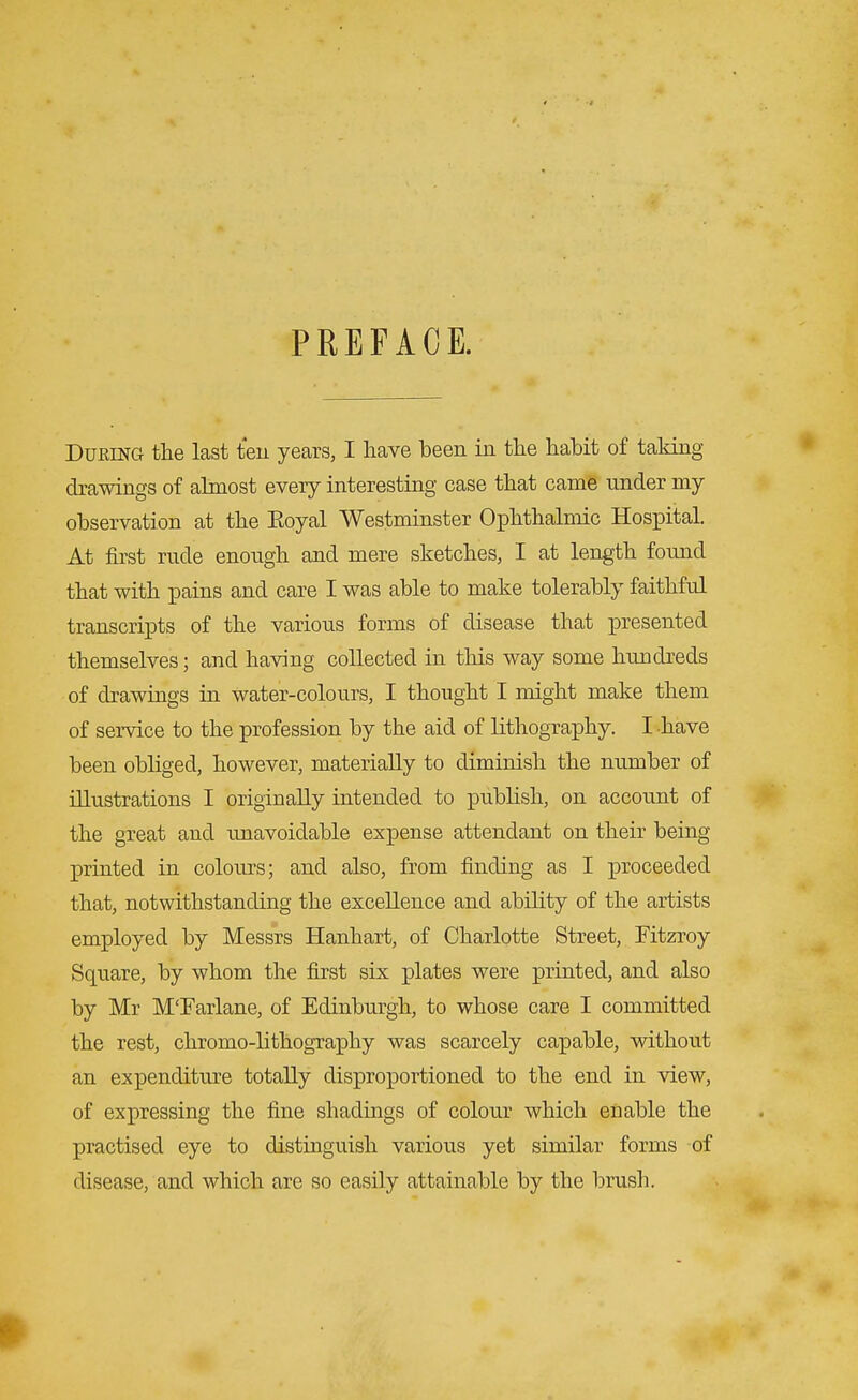 PREFACE. During the last ten years, I have been in the habit of taking drawings of almost every interesting case that came under my observation at the Eoyal Westminster Ophthalmic Hospital. At first rude enough and mere sketches, I at length found that with pains and care I was able to make tolerably faithful transcripts of the various forms of disease that presented themselves; and having collected in this way some hundreds of drawings in water-colours, I thought I might make them of service to the profession by the aid of lithography. I have been obliged, however, materially to diminish the number of illustrations I originally intended to publish, on account of the great and unavoidable expense attendant on their being printed in colours; and also, from finding as I proceeded that, notwithstanding the excellence and ability of the artists employed by Messrs Hanhart, of Charlotte Street, Fitzroy Square, by whom the first six plates were printed, and also by Mr M'Farlane, of Edinburgh, to whose care I committed the rest, chromo-lithography was scarcely capable, without an expenditure totally disproportioned to the end in view, of expressing the fine shadings of colour which enable the practised eye to distinguish various yet similar forms of disease, and which are so easily attainable by the brush.