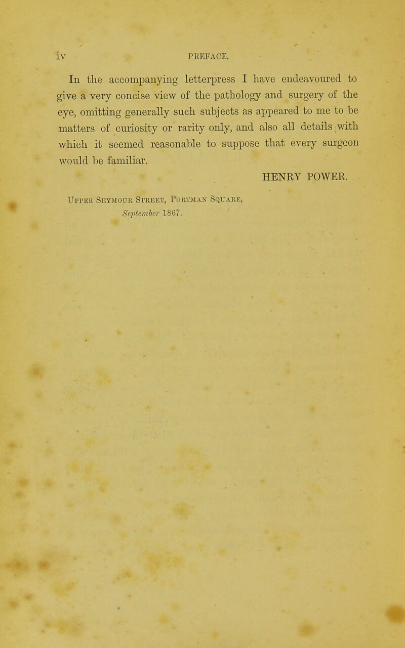 In the accompanying letterpress I have endeavoured to give a very concise view of the pathology and surgery of the eye, omitting generally such subjects as appeared to me to be matters of curiosity or rarity only, and also all details with which it seemed reasonable to suppose that every surgeon would be familiar. HENRY POWER, Upper Seymour Street, Poutmak Square, September 1867.