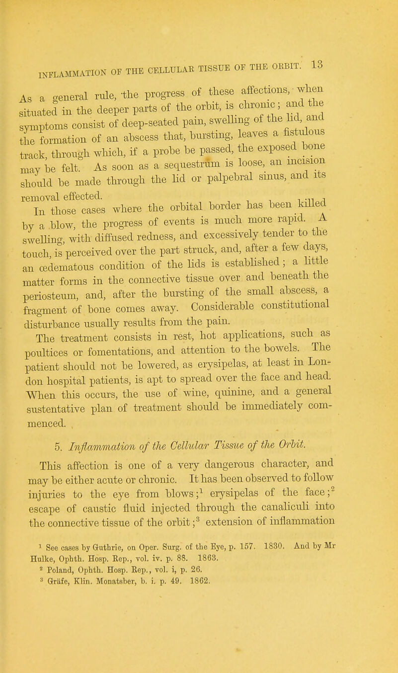 As a general rule, 'the progress of these affections, ■ when situated in the deeper parts of the orbit, is chronic and the symptoms consist of deep-seated pain, swelling of the lid, and the formation of an abscess that, bursting, leaves a fistulous track, through which, if a probe be passed, the exposed bone may be felt. As soon as a sequestrum is loose, an incision should be made through the lid or palpebral sinus, and its removal effected. , In those cases where the orbital border has been killed by a blow, the progress of events is much more rapid. A sweUino- with diffused redness, and excessively tender to the touch is perceived over the part struck, and, after a few days, an (Edematous condition of the lids is established; a little matter forms in the connective tissue over and beneath the periosteum, and, after the bursting of the small abscess, a fragment of bone comes away. Considerable constitutional disturbance usually results from the pain. The treatment consists in rest/hot applications, such as poultices or fomentations, and attention to the bowels. The patient should not be lowered, as erysipelas, at least in Lon- don hospital patients, is apt to spread over the face and head. When this occurs, the use of wine, quinine, and a general sustentative plan of treatment should be immediately com- menced. 5. Inflammation of the Cellular Tissue of the Orbit. This affection is one of a very dangerous character, and may be either acute or chronic. It has been observed to follow injuries to the eye from blows;1 erysipelas of the face;2 escape of caustic fluid injected through the canaliculi into the connective tissue of the orbit ;3 extension of inflammation 1 See cases by Guthrie, on Oper. Surg, of the Eye, p. 157. 1830. And by Mr Hulke, Ophth. Hosp. Rep., vol. iv. p. 88. 1863. 2 Poland, Ophth. Hosp. Rep., vol. i, p. 26. 3 Grafe, Klin. Monatsber, b. i. p. 49. 1862.