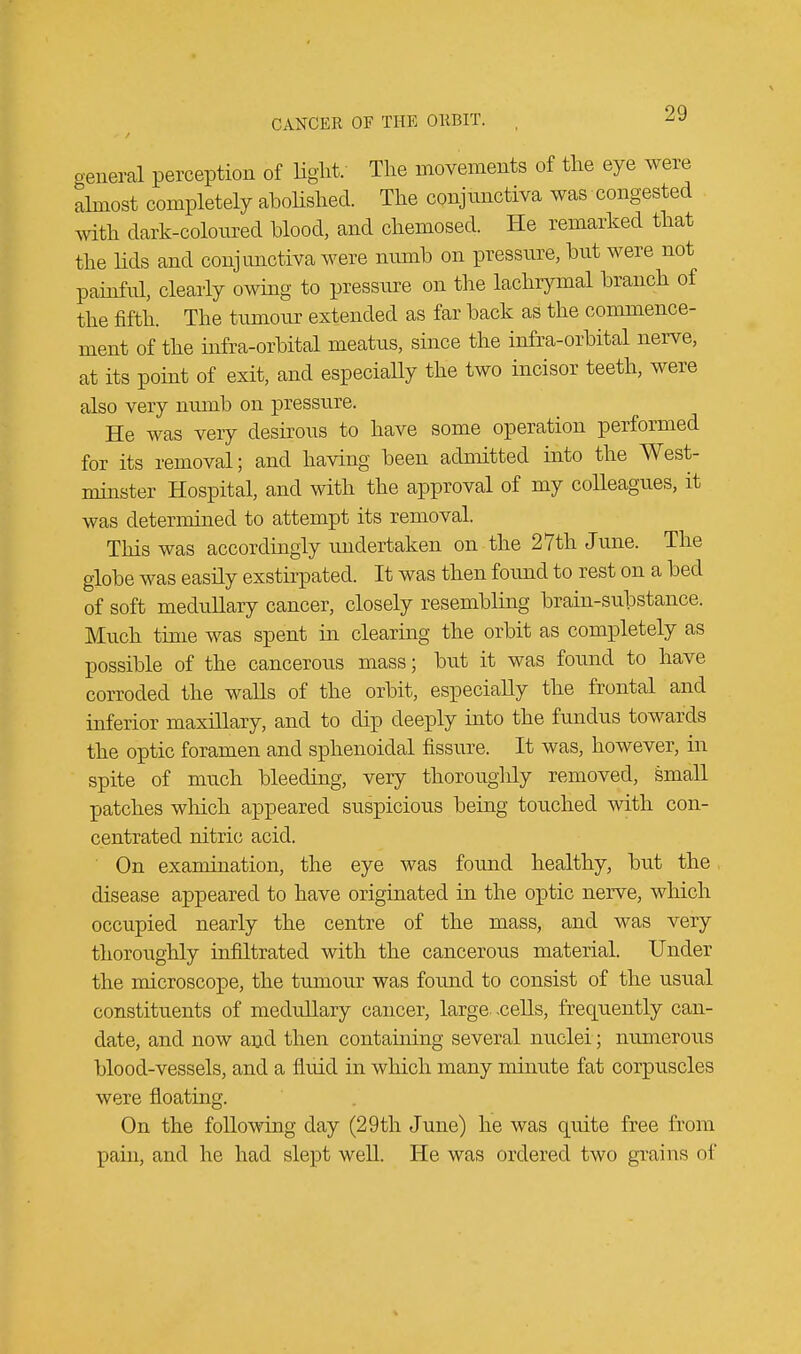 general perception of light. The movements of the eye were almost completely abolished. The conjunctiva was congested with dark-coloured blood, and chemosed. He remarked that the lids and conjunctiva were numb on pressure, but were not painful, clearly owing to pressure on the lachrymal branch of the fifth. The tumour extended as far back as the commence- ment of the infra-orbital meatus, since the infra-orbital nerve, at its point of exit, and especially the two incisor teeth, were also very numb on pressure. He was very desirous to have some operation performed for its removal; and having been admitted into the West- minster Hospital, and with the approval of my colleagues, it was determined to attempt its removal. This was accordingly undertaken on the 27th June. The globe was easily exstirpated. It was then found to rest on a bed of soft medullary cancer, closely resembling brain-substance. Much time was spent in clearing the orbit as completely as possible of the cancerous mass; but it was found to have corroded the walls of the orbit, especially the frontal and inferior maxillary, and to dip deeply into the fundus towards the optic foramen and sphenoidal fissure. It was, however, in spite of much bleeding, very thoroughly removed, small patches which appeared suspicious being touched with con- centrated nitric acid. On examination, the eye was found healthy, but the disease appeared to have originated in the optic nerve, which occupied nearly the centre of the mass, and was very thoroughly infiltrated with the cancerous material. Under the microscope, the tumour was found to consist of the usual constituents of medullary cancer, large, .cells, frequently can- date, and now and then containing several nuclei ; numerous blood-vessels, and a fluid in which many minute fat corpuscles were floating. On the following day (29th June) he was quite free from pain, and he had slept well. He was ordered two grains of