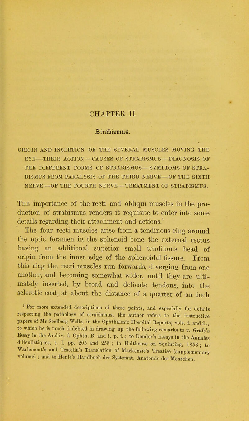 CHAPTEK II. ORIGIN AND INSERTION OF THE SEVERAL MUSCLES MOVING THE EYE—THEIR ACTION—CAUSES OF STRABISMUS—DIAGNOSIS OF THE DIFFERENT FORMS OF STRABISMUS—SYMPTOMS OF STRA- BISMUS FROM PARALYSIS OF THE THIRD NERVE—OF THE SIXTH NERVE—OF THE FOURTH NERVE—TREATMENT OF STRABISMUS. The importance of the recti and obliqui muscles in the pro- duction of strabismus renders it requisite to enter into some details regarding their attachment and actions.1 The four recti muscles arise from a tendinous ring around the optic foramen in the sphenoid hone, the external rectus having an additional superior small tendinous head of origin from the inner edge of the sphenoidal fissure. From this ring the recti muscles run forwards, diverging from one another, and becoming somewhat wider, until they are ulti- mately inserted, by broad and delicate tendons, into the sclerotic coat, at about the distance of a quarter of an inch 1 For more extended descriptions of these points, and especially for details respecting the pathology of strabismus, the author refers to the instructive papers of Mr Soelberg Wells, in the Ophthalmic Hospital Reports, vols. i. andii., to which he is much indebted in drawing up the following remarks to v. Grafe's Essay in the Archiv. f. Ophth. B. and i. p. i.; to Donder's Essays in the Annales d'Oculistiques, t. 1. pp. 205 and 258 ; to Holthouse on Squinting, 1858 ; to Warlomont's and Testelin's Translation of Mackenzie's Treatise (supplementary volume) ; and to Henle's Handbuch der Systemat. Anatomie des Menschen.