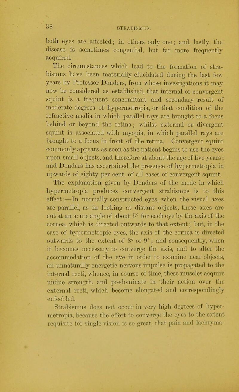 Loth eyes are affected; in others only one; and, lastly, the disease is sometimes congenital, hut far more frequently acquired. The circumstances winch lead to the formation of stra- bismus have heen materially elucidated during the last few years by Professor Donders, from whose investigations it may now be considered as established, that internal or convergent squint is a frequent concomitant and secondary result of moderate degrees of hypermetropia, or that condition of the refractive media in winch parallel rays are brought to a focus behind or beyond the retina; whilst external or divergent squint is associated with myopia, in which parallel rays are brought to a focus in front of the retina. Convergent squint commonly appears as soon as the patient begins to use the eyes upon small objects, and therefore at about the age of five years; and Bonders has ascertained the presence of hypermetropia in upwards of eighty per cent, of all cases of convergent squint. The explanation given by Donders of the mode in which hypermetropia, produces convergent strabismus is to this effect:—In normally constructed eyes, when the visual axes are parallel, as in looking at distant objects, these axes are cut at an acute angle of about 5° for each eye by the axis of the cornea, which is directed outwards to that extent; but, in the case of hypermetropic eyes, the axis of the cornea is directed outwards to the extent of 8° or 9°; and consequently, when it becomes necessary to converge the axis, and to alter the accommodation of the eye in order to examine near objects, an unnaturally energetic nervous-impulse is propagated to the internal recti, whence, in course of time, these muscles acquire undue strength, and predominate in their action over the external recti, which become elongated and correspondingly en feel iled. Strabismus does not occur in very high degrees of hyper- metropia, because the effort to converge the eyes to the extenl requisite for single vision is so great, that pain and laehrynia-
