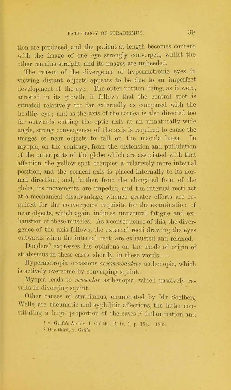 tion are produced, and the patient at length becomes content with the image of one eye strongly converged, whilst the other remains straight, and its images are unheeded. The reason of the divergence of hypermetropic eyes in viewing distant objects appears to be due to an imperfect development of the eye. The outer portion being, as it were, arrested in its growth, it follows that the central spot is situated relatively too far externally as compared with the healthy eye; and as the axis of the cornea is also directed too far outwards, cutting the optic axis at an unnaturally wide angle, strong convergence of the axis is required to cause the images of near objects to fall on the macula lutea. In myopia, on the contrary, from the distension and pullulation of the outer parts of the globe which are associated with that affection, the yellow spot occupies a relatively more internal position, and the corneal axis is placed internally to its nor- mal direction; and, further, from the elongated form of the globe, its movements are impeded, and the internal recti act at a mechanical disadvantage, whence greater efforts are re- quired for the convergence requisite for the examination of near objects, which again induces unnatural fatigue and ex- haustion of these muscles. As a consequence of this, the diver- gence of the axis follows, the external recti drawing the eyes outwards when the internal recti are exhausted and relaxed. Donders1 expresses his opinions on the mode of origin of strabismus in these cases, shortly, in these words:— Hypermetropia occasions accommodative asthenopia, which is actively overcome by converging squint. Myopia leads to muscular asthenopia, which passively re- sults in diverging squint. Other causes of strabismus, enumerated by Mr Soelberg Wells, are rheumatic and syphilitic affections, the latter con- stituting a large proportion of the cases;2 inflammation and 1 v. Grafe's Archiv. f. Ophth., B. ix. 1, p. 154. 1863. 2 One-third, v. Gfrftfe.