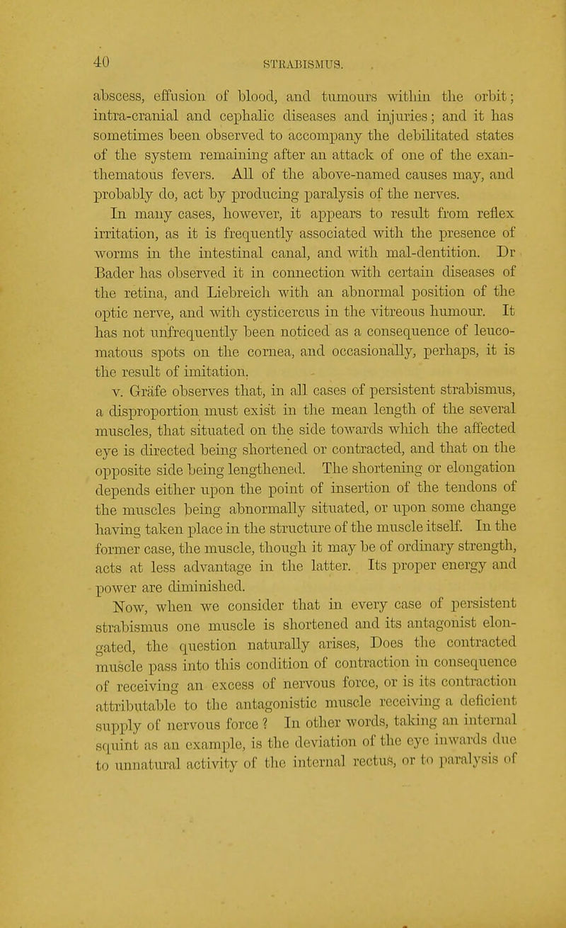 abscess, effusion of blood, and tumours within the orbit; intra-cranial and cephalic diseases and injuries; and it has sometimes been observed to accompany the debilitated states of the system remaining after an attack of one of the exan- thematous fevers. All of the above-named causes may, and probably do, act by producing paralysis of the nerves. In many cases, however, it appears to result from reflex irritation, as it is frequently associated with the presence of worms in the intestinal canal, and with mal-dentition. Dr Bader has observed it in connection with certain diseases of the retina, and Liebreich with an abnormal position of the optic nerve, and with cysticercus in the vitreous humour. It has not unfrequently been noticed as a consequence of leuco- matous spots on the cornea, and occasionally, perhaps, it is the resvdt of imitation. v. Grafe observes that, in all cases of persistent strabismus, a disproportion must exist in the mean length of the several muscles, that situated on the side towards which the affected eye is directed being shortened or contracted, and that on the opposite side being lengthened. The shortening or elongation depends either upon the point of insertion of the tendons of the muscles being abnormally situated, or npon some change having taken place in the structure of the muscle itself. In the former case, the muscle, though it may be of ordinary strength, acts at less advantage in the latter. Its proper energy and power are diminished. Now, when we consider that in every case of persistent strabismus one muscle is shortened and its antagonist elon- gated, the question naturally arises, Does the contracted muscle pass into this condition of contraction in consequence of receiving an excess of nervous force, or is its contraction attributable to the antagonistic muscle receiving a deficient supply of nervous force ? In other words, taking an interna] squint as arj example, is the deviation of the eye inwards duo 111 , atural activity of tin' internal rectus, or to paralysis of