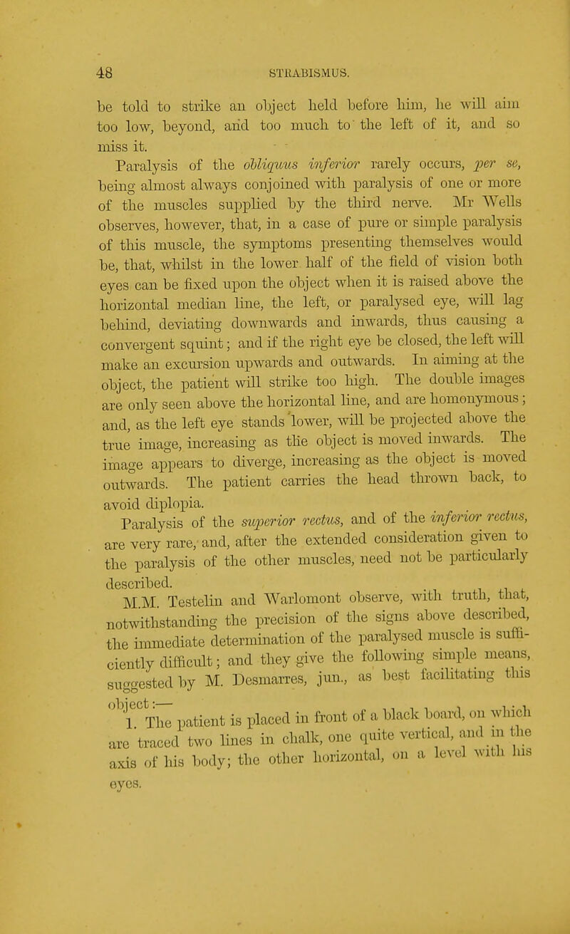 be told to strike an object held before him, lie will aim too low, beyond, arid too much to' the left of it, and so miss it. Paralysis of the oUiquus inferior rarely occurs, per se, being almost always conjoined with paralysis of one or more of the muscles supplied by the third nerve. Mr Wells observes, however, that, in a case of pure or simple paralysis of this muscle, the symptoms presenting themselves would be, that, whilst in the lower half of the field of vision both eyes can be fixed upon the object when it is raised above the horizontal median line, the left, or paralysed eye, will lag behind, deviating downwards and inwards, thus causing a convergent squint; and if the right eye be closed, the left will make an excursion upwards and outwards. In aiming at the object, the patient will strike too high. The double images are only seen above the horizontal line, and are homonymous; and, as the left eye stands'lower, will be projected above the true image, increasing as the object is moved inwards. The image appears to diverge, increasing as the object is moved outwards. The patient carries the head thrown back, to avoid diplopia. Paralysis of the superior rectus, and of the inferior rectus, are very rare, and, after the extended consideration given to the paralysis of the other muscles, need not be particularly described. MM Testelin and Warlomont observe, with truth, that, notwithstanding the precision of the signs above described, the immediate determination of the paralysed muscle is suffi- ciently difficult; and they give the following simple means, suggested by M. Desmarres, jun., as best facilitating this °bieCThI patient is placed in front of a black board, on whirl, are traced two lines in chalk, one quite vertical, and m the axis of his body; the other horizontal, On a level with his eyes.