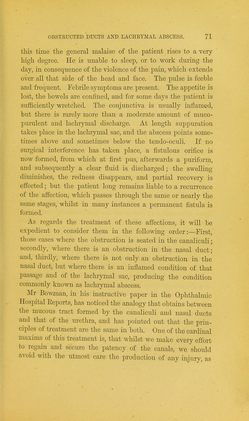 this time the general malaise of the patient rises to a very- high degree. He is unable to sleep, or to work during the day, in consequence of the violence of the pain, which extends over all that side of the head and face. The pulse is feeble and frequent. Febrile symptoms are present. The appetite is lost, the bowels are confined, and for some days the patient is sufficiently wretched. The conjunctiva is usually inflamed, but there is rarely more than a moderate amount of muco- purulent and lachrymal discharge. At length suppuration takes place in the lachrymal sac, and the abscess points some- times above and sometimes below the tendo-ocrdi. If no surgical interference has taken place, a fistulous orifice is now formed, from which at first pus, afterwards a puriform, and subsequently a clear fluid is. discharged; the swelling diminishes, the redness disappears, and partial recovery is effected; but the patient long remains liable to a recurrence of the affection, which passes through the same or nearly the same stages, whilst in many instances a permanent fistula is formed. As regards the treatment of these affections, it will be expedient to consider them in the following order:—First, those cases where the obstruction is seated in the canaliculi; secondly, where there is an obstruction in the nasal duct; and, thirdly, where there is not only an obstruction in the nasal duct, but where there is an inflamed condition of that passage and of the lachrymal sac, producing the condition commonly known as lachrymal abscess. Mr Bowman, in his instructive paper in the Ophthalmic Hospital Eeports, has noticed the analogy that obtains between the mucous tract formed by the canaliculi and nasal ducts and that of the urethra, and has pointed out that the prin- ciples of treatment are the same in both. One of the cardinal maxims of this treatment is, that whilst we make every effort to regain and secure the patency of the canals, we should avoid with the utmost care the production of any injury, as