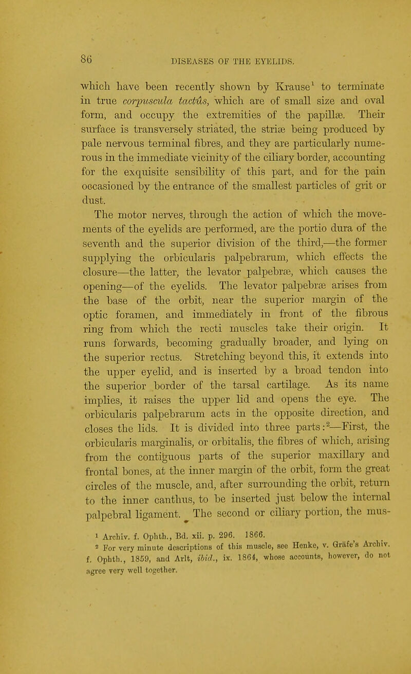 which have been recently shown by Krause1 to terminate in true corpuscula tactils, which are of small size and oval form, and occupy the extremities of the papillae. Their surface is transversely striated, the striae being produced by pale nervous terminal fibres, and they are particularly nume- rous in the immediate vicinity of the ciliary border, accounting for the exquisite sensibility of this part, and for the pain occasioned by the entrance of the smallest particles of grit or dust. The motor nerves, through the action of which the move- ments of the eyelids are performed, are the portio dura of the seventh and the superior division of the third,—the former supplying the orbicularis palpebrarum, which effects the closure—the latter, the levator palpebral, which causes the opening—of the eyelids. The levator palpebrse arises from the base of the orbit, near the superior margin of the optic foramen, and immediately in front of the fibrous ring from which the recti muscles take their origin. It runs forwards, becoming gradually broader, and lying on the superior rectus. Stretching beyond this, it extends into the upper eyelid, and is inserted by a broad tendon into the superior border of the tarsal cartilage. As its name implies, it raises the upper lid and opens the eye. The orbicularis palpebrarum acts in the opposite direction, and closes the lids. It is divided into three parts:2—First, the orbicularis marginalia, or orbitalis, the fibres of which, arising from the contiguous parts of the superior maxillary and frontal bones, at the inner margin of the orbit, form the great circles of the muscle, and, after surrounding the orbit, return to the inner canthus, to be inserted just below the internal palpebral ligament. The second or ciliary portion, the mus- 1 Archiv. f. Ophth., Bd. xii. p. 296. 1866. 2 For very minute descriptions of this muscle, see Henke, v. Griife's Archiv. f. Ophth., 1859, and Arlt, ibid., ix. 1864, whose accounts, however, do not agree very well together.