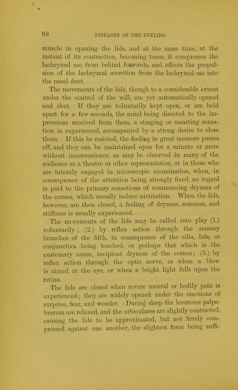 muscle in opening the lids, and at the same time, at the instant of its contraction, becoming tense, it compresses the lachrymal sac from behind fowards, and effects the propul- sion of the lachrymal secretion from the lachrymal sac into the nasal duct. The movements of the lids, though to a considerable extent under the control of the will, are yet automatically opened and shut. If they are voluntarily kept open, or are held apart for a few seconds, the mind being directed to the im- pressions received from them, a stinging or smarting sensa- tion is experienced, accompanied by a strong desire to close them. If this be resisted, the feeling in great measure passes off, and they can be maintained open for a minute or more without inconvenience, as may be observed in many of the audience at a theatre or other representation, or in those who are intently engaged in microscopic examination, when, in consequence of the -attention being strongly fixed, no regard is paid to the primary sensations of commencing dryness of the cornea, which usually induce nictitation. When the lids, however, are then closed, a feeling of dryness, soreness, and stiffness is usually experienced. The movements of the lids may be called into play (1.) voluntarily; (2.) by reflex action through the sensoiy branches of the fifth, in consequence of the cilia, bids, or conjunctiva being touched, or perhaps that which is the customary cause, incipient dryness of the cornea; (3.) by reflex action through the optic nerve, as when a blow is aimed at the eye, or when a bright light falls upon the retina. The lids are closed when severe mental or bodily pain is experienced; they are widely opened under the emotions of surprise, fear, and wonder. Dining sleep the levatores palpe- brarum are relaxed, and the orbiculares are slightly contract ed3 causing the lids to be approximated, but not firmly com- pressed against one another, the slightest force being suffi-