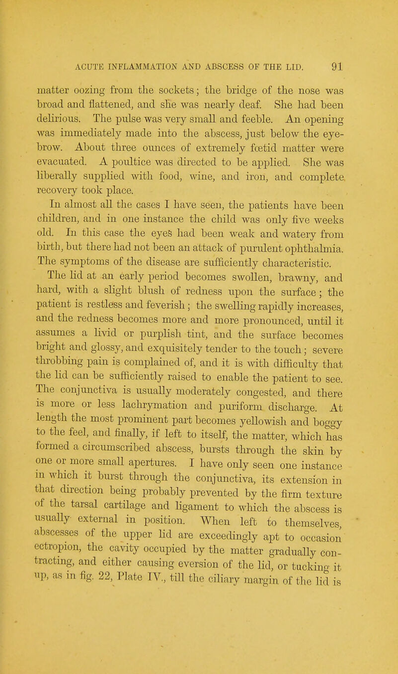 matter oozing from the sockets; the bridge of the nose was broad and flattened, and she was nearly deaf. She had been delirious, The pulse was very small and feeble. An opening was immediately made into the abscess, just below the eye- brow. About three ounces of extremely fcetid matter were evacuated. A poultice was directed to be applied. She was liberally supplied with food, wine, and iron, and complete, recovery took place. In almost all the cases I have seen, the patients have been children, and in one instance the child was only five weeks old. In this case the eyes had been weak and watery from birth, but there had not been an attack of purulent ophthalmia. The symptoms of the disease are sufficiently characteristic. The lid at .an early period becomes swollen, brawny, and hard, with a slight blush of redness upon the surface; the patient is restless and feverish; the swelling rapidly increases, and the redness becomes more and more pronounced, until it assumes a livid or purplish tint, and the surface becomes bright and glossy, and exquisitely tender to the touch; severe throbbing pain is complained of, and it is with difficulty that the lid can be sufficiently raised to enable the patient to see. The conjunctiva is usually moderately congested, and there is more or less lachrymation and puriform discharge. At length the most prominent part becomes yellowish and boggy to the feel, and finally, if left to itself, the matter, which has formed a circumscribed abscess, bursts through the skin by one or more small apertures. I have only seen one instance m which it burst through the conjunctiva, its extension in that direction being probably prevented by the firm texture of the tarsal cartilage and ligament to which the abscess is usually external in position. When left to themselves, abscesses of the upper lid are exceedingly apt to occasion ectropion, the cavity occupied by the matter gradually con- tracting, and either causing eversion of the lid, or tacking it up, as in fig. 22, Plate IV., till the ciliary margin of the lid is