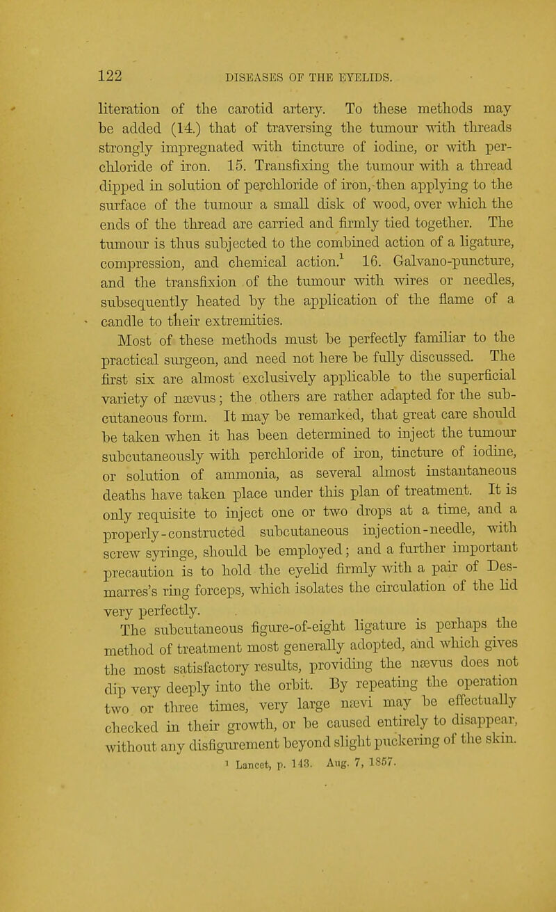 literation of the carotid artery. To these methods may be added (14.) that of traversing the tumour with threads strongly impregnated with tincture of iodine, or with per- chloride of iron. 15. Transfixing the tumour with a thread dipped in solution of perchloride of iron, then applying to the surface of the tumour a small disk of wood, over which the ends of the thread are carried and firmly tied together. The tumour is thus subjected to the combined action of a ligature, compression, and chemical action.1 16. Galvano-puncture, and the transfixion of the tumour with wires or needles, subsequently heated by the application of the flame of a candle to their extremities. Most of these methods must be perfectly familiar to the practical surgeon, and need not here be fully discussed. The first six are almost exclusively applicable to the superficial variety of nsevus; the. others are rather adapted for the sub- cutaneous form. It may be remarked, that great care shoidd be taken when it has been determined to inject the tumour subcutaneously with perchloride of iron, tincture of iodine, or solution of ammonia, as several almost instantaneous deaths have taken place under this plan of treatment. It is only requisite to inject one or two drops at a time, and a properly-constructed subcutaneous injection-needle, with screw syringe, should be employed; and a further important precaution is to hold the eyelid firmly with a pair of Des- marres's ring forceps, which isolates the circulation of the lid very perfectly. The subcutaneous figure-of-eight ligature is perhaps the method of treatment most generally adopted, and which gives the most satisfactory results, providing the nasvus does not dip very deeply into the orbit. By repeating the operation two or three times, very large nam may be effectually checked in their growth, or be caused entirely to disappear, without any disfigurement beyond slight puckering of the skin. 1 Lancet, p. 143. Aug. 7, 1857.