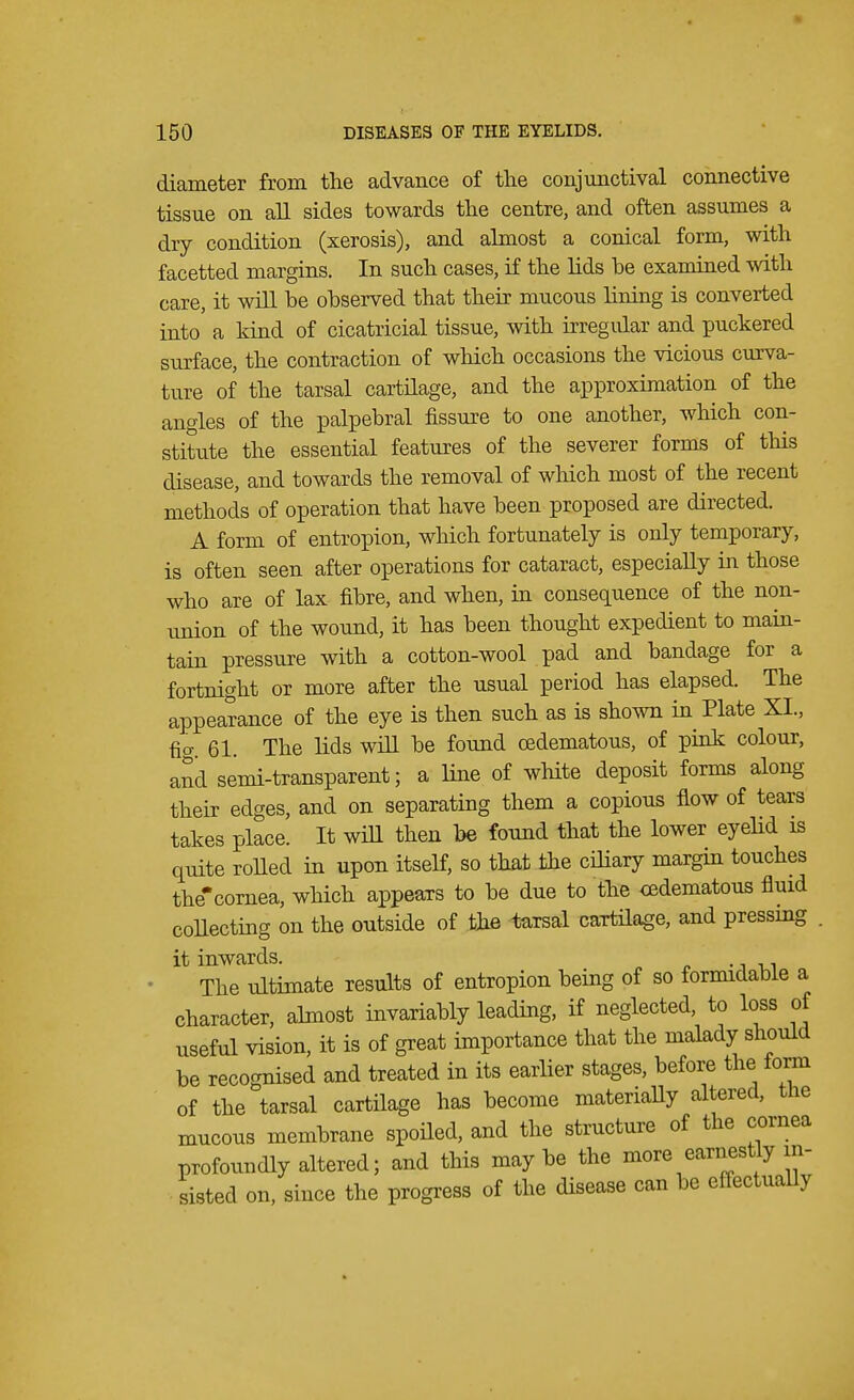 diameter from the advance of the conjunctival connective tissue on all sides towards the centre, and often assumes a dry condition (xerosis), and almost a conical form, with facetted margins. In such cases, if the lids he examined with care, it will be observed that their mucous Hning is converted into a kind of cicatricial tissue, with irregular and puckered surface, the contraction of which occasions the vicious curva- ture of the tarsal cartilage, and the approximation of the angles of the palpebral fissure to one another, which con- stitute the essential features of the severer forms of this disease, and towards the removal of which most of the recent methods of operation that have been proposed are directed. A form of entropion, which fortunately is only temporary, is often seen after operations for cataract, especially in those who are of lax fibre, and when, in consequence of the non- union of the wound, it has been thought expedient to main- tain pressure with a cotton-wool pad and bandage for a fortnight or more after the usual period has elapsed. The appearance of the eye is then such as is shown in Plate XL, ficr. 61. The lids will be found (Edematous, of pink colour, and semi-transparent; a line of white deposit forms along their edges, and on separating them a copious flow of tears takes place. It will then be found that the lower eyelid is quite rolled in upon itself, so that the ciliary margin touches the'cornea, which appears to be due to the cedematous fluid collecting on the outside of the tarsal cartilage, and pressing it inwards. The ultimate results of entropion being of so formidable a character, almost invariably leading, if neglected, to loss of useful vision, it is of great importance that the malady should be recognised and treated in its earlier stages, before the form of the tarsal cartilage has become materially altered, the mucous membrane spoiled, and the structure of the cornea profoundly altered; and this maybe the more earnestly in- sisted on, since the progress of the disease can be effectually