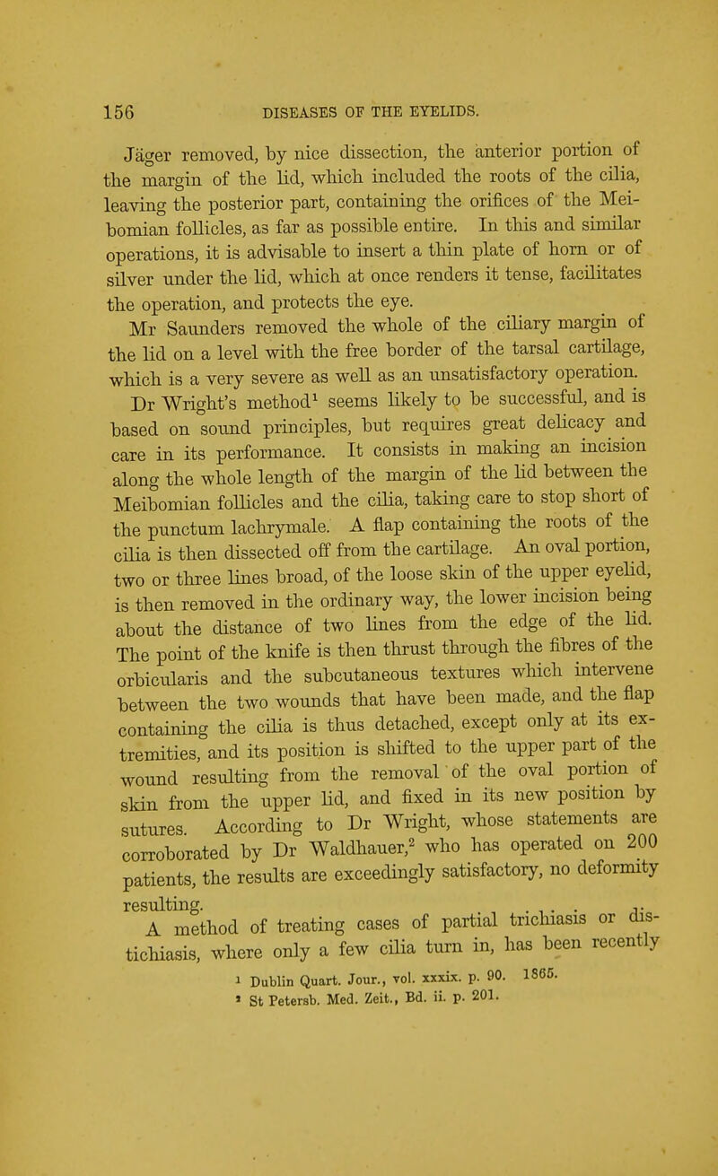 Jager removed, by nice dissection, the anterior portion of the margin of the lid, which included the roots of the cilia, leaving the posterior part, containing the orifices of the Mei- bomian follicles, as far as possible entire. In this and similar operations, it is advisable to insert a thin plate of horn or of silver under the lid, which at once renders it tense, facilitates the operation, and protects the eye. Mr Saunders removed the whole of the ciliary margin of the lid on a level with the free border of the tarsal cartilage, which is a very severe as well as an unsatisfactory operation. Dr Wright's method1 seems likely to be successful, and is based on sound principles, but requires great delicacy and care in its performance. It consists in making an incision along the whole length of the margin of the lid between the Meibomian follicles and the cilia, taking care to stop short of the punctum lachrymale. A flap containing the roots of the cilia is then dissected off from the cartilage. An oval portion, two or three lines broad, of the loose skin of the upper eyelid, is then removed in the ordinary way, the lower incision being about the distance of two lines from the edge of the lid. The point of the knife is then thrust through the fibres of the orbicularis and the subcutaneous textures which intervene between the two wounds that have been made, and the flap containing the cilia is thus detached, except only at its ex- tremities, and its position is shifted to the upper part of the wound resulting from the removal 'of the oval portion of skin from the upper lid, and fixed in its new position by sutures According to Dr Wright, whose statements are corroborated by Dr Waldhauer,2 who has operated on 200 patients, the results are exceedingly satisfactory, no deformity resulting. asb A method of treating cases of partial trichiasis or dis- tichiasis, where only a few cilia turn in, has been recently i Dublin Quart. Jour., vol. xxxix. p. 90. 1865. * St Petersb. Med. Zeit., Bd. ii. p. 201.