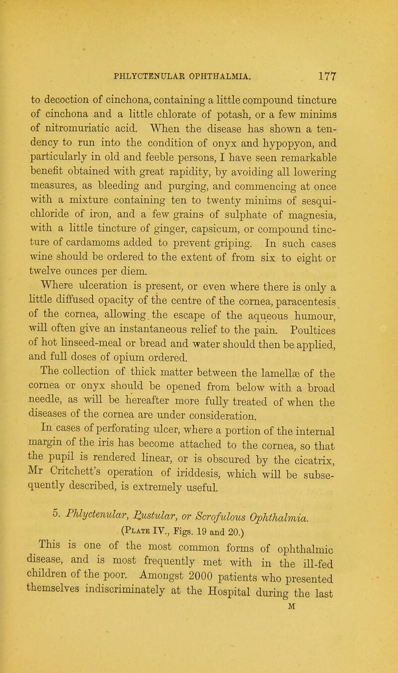 to decoction of cinchona, containing a little compound tincture of cinchona and a little chlorate of potash, or a few minims of nitromuriatic acid. When the disease has shown a ten- dency to run into the condition of onyx and hypopyon, and particularly in old and feeble persons, I have seen remarkable benefit obtained with great rapidity, by avoiding all lowering measures, as bleeding and purging, and commencing at once with a mixture containing ten to twenty minims of sesqui- chloride of iron, and a few grains- of sulphate of magnesia, with a little tincture of ginger, capsicum, or compound tinc- ture of cardamoms added to prevent griping. In such cases wine should be ordered to the extent of from six to eight or twelve oimces per diem. Where ulceration is present, or even where there is only a little diffused opacity of the centre of the cornea, paracentesis of the cornea, allowing the escape of the aqueous humour, will often give an instantaneous relief to the pain. Poultices of hot linseed-meal or bread and water should then be applied, and full doses of opium ordered. The collection of thick matter between the lamellae of the cornea or onyx should be opened from below with a broad needle, as will be hereafter more fully treated of when the diseases of the cornea are under consideration. In cases of perforating ulcer, where a portion of the internal margin of the iris has become attached to the cornea, so that the pupil is rendered linear, or is obscured by the cicatrix, Mr Critchett's operation of iriddesis, which will be subse- quently described, is extremely useful. 5. Phlyctenular, pustular, or Scrofulous Ophthalmia. (Plate IV., Figs. 19 and 20.) This is one of the most common forms of ophthalmic disease, and is most frequently met with in the ill-fed children of the poor. Amongst 2000 patients who presented themselves indiscriminately at the Hospital during the last M