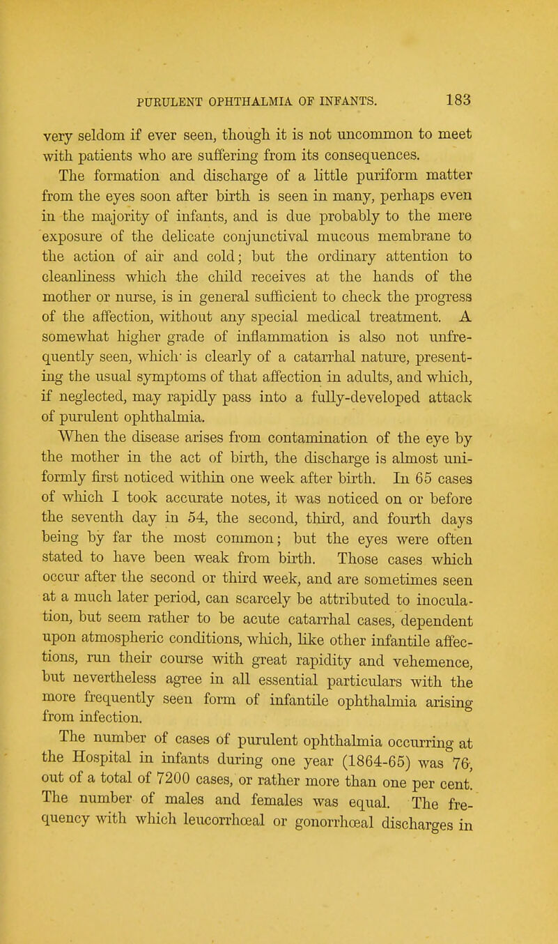 very seldom if ever seen, though it is not uncommon to meet with patients who are suffering from its consequences. The formation and discharge of a little puriform matter from the eyes soon after birth is seen in many, perhaps even in the majority of infants, and is due probably to the mere exposure of the delicate conjunctival mucous membrane to the action of air and cold; but the ordinary attention to cleanliness which the child receives at the hands of the mother or nurse, is in general sufficient to check the progress of the affection, without any special medical treatment. A somewhat higher grade of inflammation is also not unfre- quently seen, which- is clearly of a catarrhal nature, present- ing the usual symptoms of that affection in adults, and which, if neglected, may rapidly pass into a fully-developed attack of purulent ophthalmia. When the disease arises from contamination of the eye by the mother in the act of birth, the discharge is almost uni- formly first noticed within one week after birth. In 65 cases of which I took acctrrate notes, it was noticed on or before the seventh day in 54, the second, third, and fourth days being by far the most common; but the eyes were often stated to have been weak from birth. Those cases which occur after the second or third week, and are sometimes seen at a much later period, can scarcely be attributed to inocula- tion, but seem rather to be acute catarrhal cases, dependent upon atmospheric conditions, which, like other infantile affec- tions, run their course with great rapidity and vehemence, but nevertheless agree in all essential particulars with the more frequently seen form of infantile ophthalmia arising from infection. The number of cases of purulent ophthalmia occurring at the Hospital in infants during one year (1864-65) was 76-, out of a total of 7200 cases, or rather more than one per cent. The number of males and females was equal. The fre- quency with which leucorrhceal or gonorrhceal discharges in