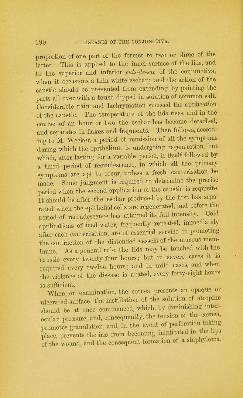 proportion of one part of the former to two or three of the latter. This is applied to the inner surface of the lids, and to the superior and inferior culs-de-sac of the conjunctiva, when it occasions a thin white eschar; and the action of the caustic should he prevented from extending by painting the parts all over with a crush dipped in solution of common salt. Considerable pain and lachrymation succeed the application of the caustic. The temperature of the lids rises, and in the course of an hour or two the eschar has become detached, and separates in flakes and fragments. Then follows, accord- ing to M. Wecker, a period of remission of all the symptoms during which, the epithelium is undergoing regeneration, but which, after lasting for a variable period, is itself followed by a third period of recrudescence, in which all the primary symptoms are apt to recur, unless a fresh cauterisation be made. Some judgment is required to determine the precise period when the second application of the caustic is requisite. It should be after the eschar produced by the first has sepa- rated, when the epithelial cells are regenerated, and before the period of recrudescence has attained its full intensity. Cold applications of iced water, frequently repeated, immediately after each cauterisation, are of essential service m promoting the contraction of the distended vessels of the mucous mem- brane. As a general ride, the lids may be touched with the caustic every twenty-four hours; but in severe cases it is required every twelve hours; and in mild cases, and when the violence of the disease is abated, every forty-eight hours is sufficient. When on examination, the cornea presents an opaque or ulcerated surface, the instillation of the solution of atropine should be at once commenced, which, by diminishing inter- ocular pressure, and, consequently, the tension of the cornea, promotes granulation, and, in the event of perforation talang place, prevents the iris from becoming implicated in the Hps of the wound, and the consequent formation of a staphyloma.