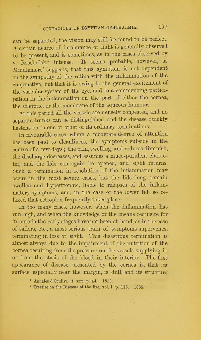 can be separated, the vision may still be found to be perfect. A certain degree of intolerance of light is generally observed to be present, and is sometimes, as in the cases observed by v. Eoosbrbck,1 intense. It seems probable, however, as Middlemore2 suggests, that this symptom is not dependent on the sympathy of the retina with the inflammation of the conjunctiva, but that it is owing to the general excitement of the vascular system of the eye, and to a commencing partici- pation in the inflammation on the part of either the cornea, the sclerotic, or the membrane of the aqueous humour. At this period all the vessels are densely congested, and no separate trunks can be distinguished, and the disease quickly hastens on to one or other of its ordinary terminations. In favourable cases, where a moderate degree of attention has been paid to cleanliness, the symptoms subside in the course of a few days; the pain, swelling, and redness diminish, the discharge decreases, and assumes a muco-purulent charac- ter, and the lids can again be opened, and sight returns. Such a termination in resolution of the inflammation may occur in the most severe cases, but the lids long remain swollen and hypertrophic, liable to relapses of the inflam- matory symptoms, and, in the case of the lower lid, so re- laxed that ectropion frequently takes place. In too many cases, however, when the inflammation has run high, and when the knowledge or the means requisite for its cure in the early stages have not been at hand, as in the case of sailors, etc., a most serious train of symptoms supervenes, terminating in loss of sight. This disastrous termination is almost always due to the impairment of the nutrition of the cornea resulting from the pressure on the vessels supplying it, or from the stasis of the blood in their interior. The first appearance of disease presented by the cornea is, that its surface, especially near the margin, is dull, and its structure 1 Annales d'Oculist., t. xxx. p. 44. 1853. 3 Treatise on the Diseases of the Eye, vol. i. p. 116. 1835.