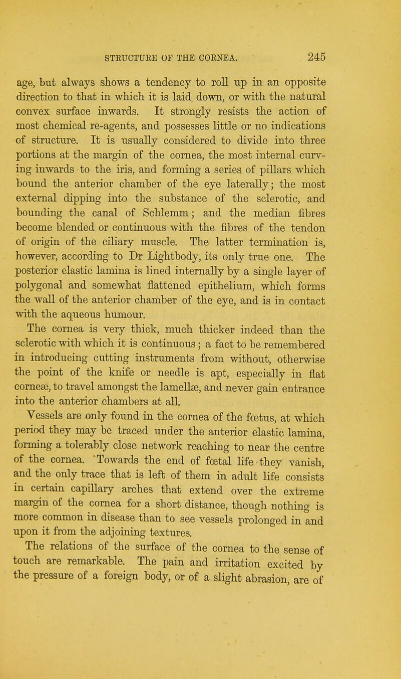 age, but always shows a tendency to roll up in an opposite direction to that in which it is laid down, or with the natural convex surface inwards. It strongly resists the action of most chemical re-agents, and possesses little or no indications of structure. It is usually considered to divide into three portions at the margin of the cornea, the most internal curv- ing inwards to the iris, and forming a series of pillars which bound the anterior chamber of the eye laterally; the most external dipping into the substance of the sclerotic, and bounding the canal of Schlemm; and the median fibres become blended or continuous with the fibres of the tendon of origin of the ciliary muscle. The latter termination is, however, according to Dr Lightbody, its only true one. The posterior elastic lamina is lined internally by a single layer of polygonal and somewhat flattened epithelium, which forms the wall of the anterior chamber of the eye, and is in contact with the aqueous humour. The cornea is very thick, much thicker indeed than the sclerotic with which it is continuous; a fact to be remembered in introducing cutting instruments from without, otherwise the point of the knife or needle is apt, especially in flat cornese, to travel amongst the lamella?, and never gain entrance into the anterior chambers at all. Vessels are only found in the cornea of the foetus, at which period they may be traced under the anterior elastic lamina, forming a tolerably close network reaching to near the centre of the cornea. 'Towards the end of foetal life they vanish, and the only trace that is left of them in adult life consists in certain capillary arches that extend over the extreme margin of the cornea for a short distance, though nothing is more common in disease than to see vessels prolonged in and upon it from the adjoining textures. The relations of the surface of the cornea to the sense of touch are remarkable. The pain and irritation excited by the pressure of a foreign body, or of a slight abrasion, are of