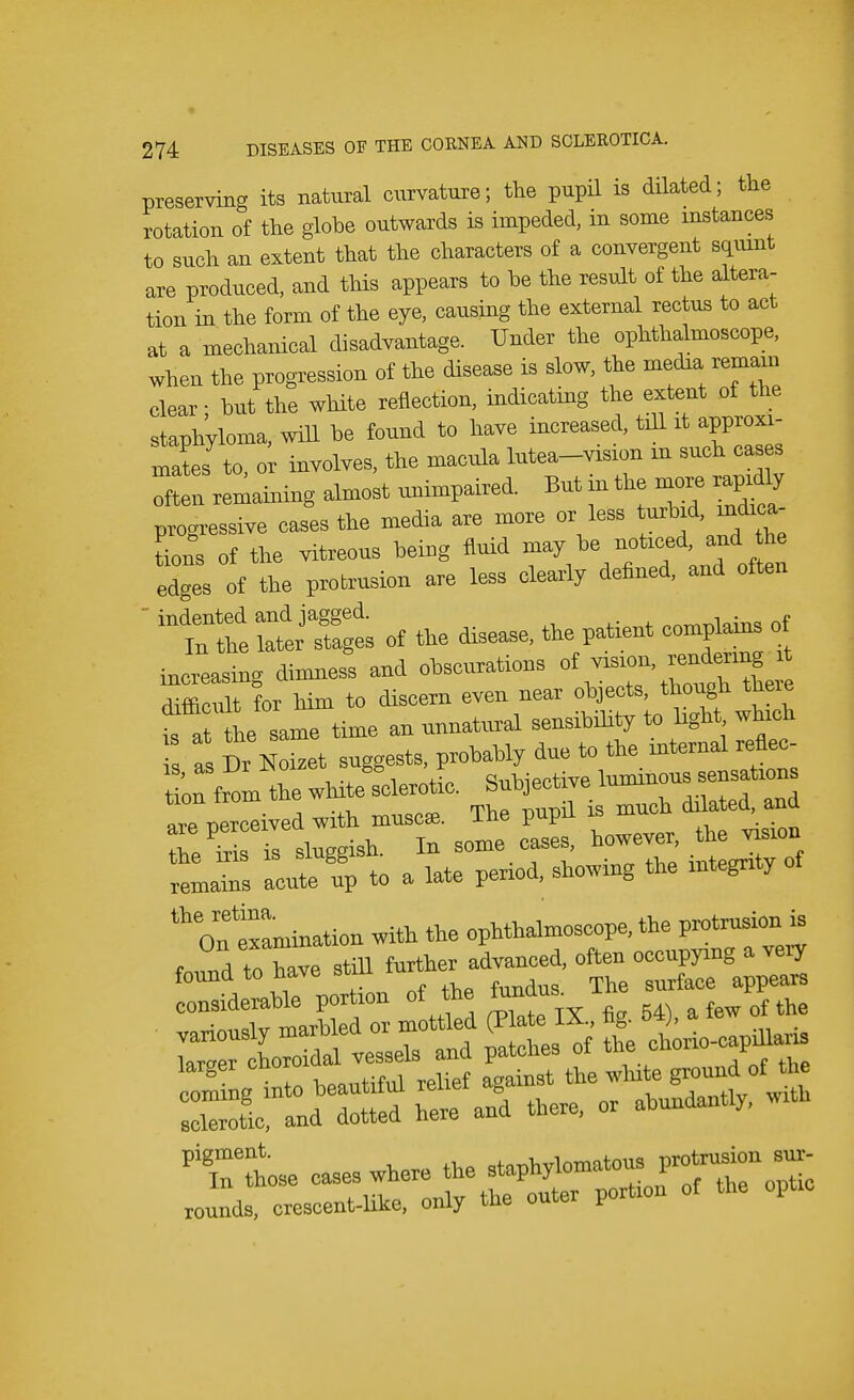 preserving its natural curvature; the pupil is dilated; the rotation of the globe outwards is impeded, in some instances to such an extent that the characters of a convergent squint are produced, and this appears to he the result of the altera- tion in the form of the eye, causing the external rectus to act at a mechanical disadvantage. Under the ophthalmoscope, when the progression of the disease is slow, the media remam clear; hut the white reflection, indicating the extent of the staphyloma, will he found to have increased, till it approxi- mates to o involves, the macula lutea-vision m such I 1 remaining almost unimpaired. But in the more rapidly progressive cases the media are more or less turbid, indica- tions of the vitreous being fluid may be noticed, and he edges of the protrusion are less clearly defined, and often  indented and jagged. t «™i,l»itw of In the later stages of the disease, the patent complains ot increasing dimness and chelations of vision• ™— difficult for him to discern even near objects, though there t a the same time an unnatural sensibility to light which is a! Dr Noizct suggests, probably due to the mtcrnal renec- torn the white sclerotic. Subjective luminous sensations . , .,, „„m tVip nut)il is much dilated, ana arp npToeived with muscae. ine pupu ^ he^Tsluggish. In some cases, howeve, ^e -on remains acute up to a late period, showing the integrity xamination with the ophthalmoscope, the protrusion is f T<\tohave still further advanced, often occupying a very found to have stm ^ considerable portion of the f the •nl,olv -marl-fled or mottled (Plate IX., ng. t>4), a iew ux variously maroieu ui ^ \ chorio-capillaris togCT tkttS- ^tbethito groun/of the XL a^Tted hi ami there, or abundantly, with TThose cases where the staphylomas rounds, crescent-Ukc, only the outer portion of the optic