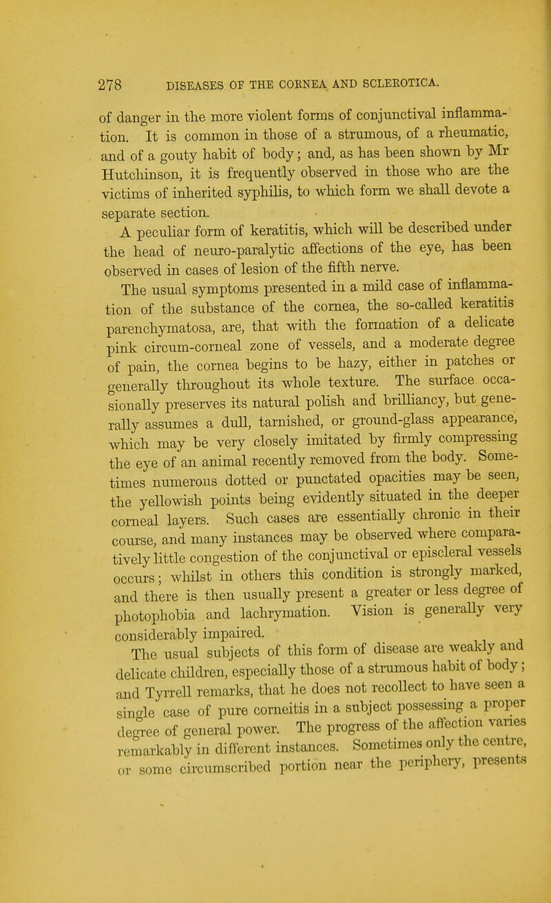 of danger in the more violent forms of conjunctival inflamma- tion. It is common in those of a strumous, of a rheumatic, and of a gouty habit of body; and, as has been shown by Mr Hutchinson, it is frequently observed in those who are the victims of inherited syphilis, to which form we shall devote a separate section. A peculiar form of keratitis, which will be described under the head of neuro-paralytic affections of the eye, has been observed in cases of lesion of the fifth nerve. The usual symptoms presented in a mild case of inflamma- tion of the substance of the cornea, the so-called keratitis parenchymatosa, are, that with the formation of a delicate pink circum-corneal zone of vessels, and a moderate degree of pain, the cornea begins to be hazy, either in patches or generally throughout its whole texture. The surface occa- sionally preserves its natural polish and brilliancy, but gene- rally assumes a dull, tarnished, or ground-glass appearance, which may be very closely imitated by firmly compressing the eye of an animal recently removed from the body. Some- times numerous dotted or punctated opacities may be seen, the yellowish points being evidently situated in the deeper corneal layers. Such cases are essentially chronic in their course, and many instances may be observed where compara- tively little congestion of the conjunctival or episcleral vessels occurs; whilst in others this condition is strongly marked, and there is then usually present a greater or less degree of photophobia and lachrymation. Vision is generally very considerably impaired. The usual subjects of this form of disease are weakly and delicate children, especially those of a strumous habit of body; and Tyrrell remarks, that he does not recollect to have seen a single case of pure corneitis in a subject possessing a proper degree of general power. The progress of the affection varies remarkably in different instances. Sometimes only the centre, or some circumscribed portion near the periphery, presents