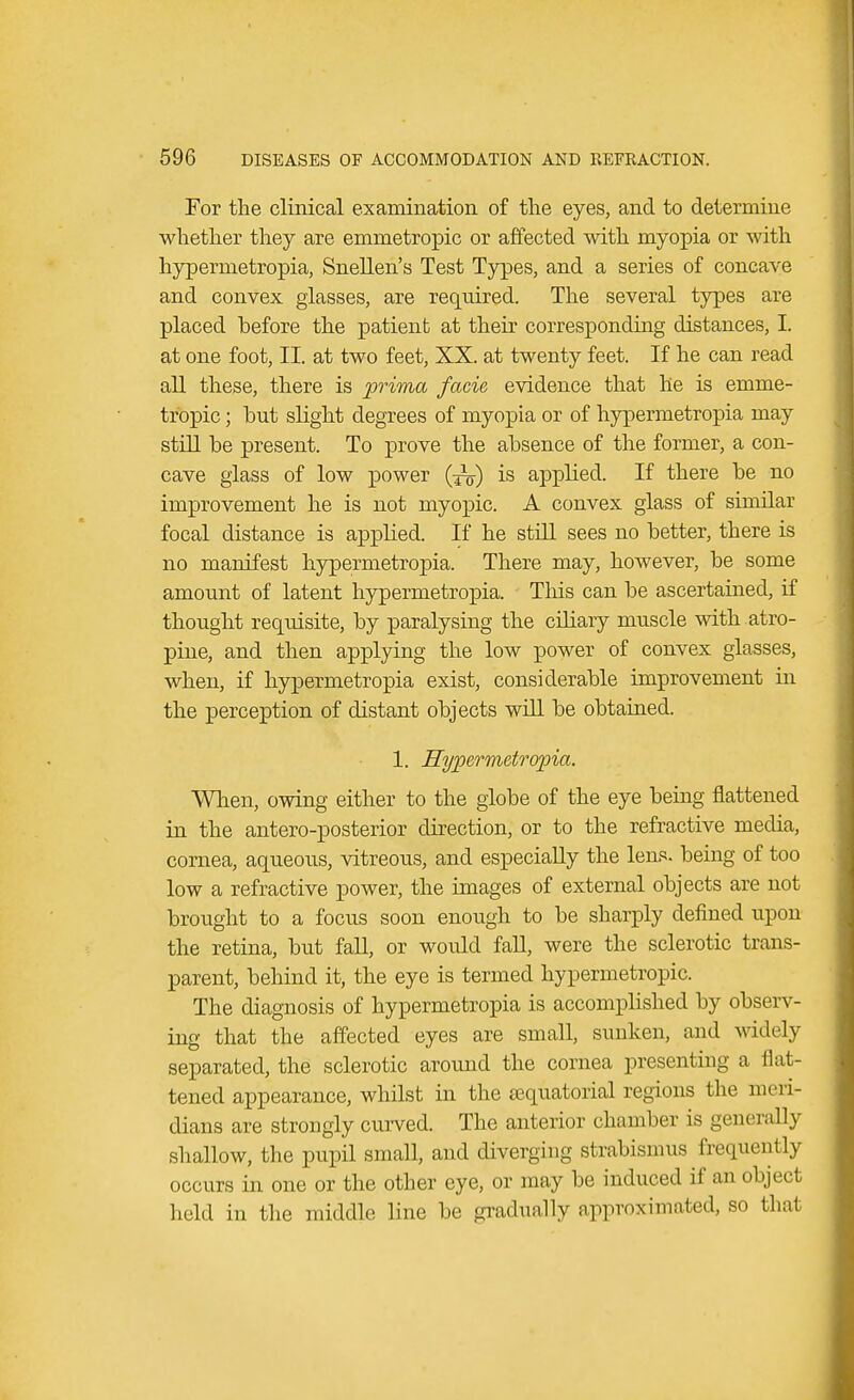 For the clinical examination of the eyes, and to determine whether they are emmetropic or affected with myopia or with hypermetropia, Snellen's Test Types, and a series of concave and convex glasses, are required. The several types are placed before the patient at their corresponding distances, I. at one foot, II. at two feet, XX. at twenty feet. If he can read all these, there is prima facie evidence that he is emme- tropic ; but slight degrees of myopia or of hypermetropia may still be present. To prove the absence of the former, a con- cave glass of low power (^-) is applied. If there be no improvement he is not myopic. A convex glass of similar focal distance is applied. If he still sees no better, there is no manifest hypermetropia. There may, however, be some amount of latent hypermetropia. This can be ascertained, if thought requisite, by paralysing the ciliary muscle with atro- pine, and then applying the low power of convex glasses, when, if hypermetropia exist, considerable improvement in the perception of distant objects will be obtained. 1. Hypermetropia. When, owing either to the globe of the eye being flattened in the antero-posterior direction, or to the refractive media, cornea, aqueous, vitreous, and especially the lens, being of too low a refractive power, the images of external objects are not brought to a focus soon enough to be sharply defined upon the retina, but fall, or would fall, were the sclerotic trans- parent, behind it, the eye is termed hypermetropic. The diagnosis of hypermetropia is accomplished by observ- ing that the affected eyes are small, sunken, and widely separated, the sclerotic around the cornea presenting a flat- tened appearance, whilst in the equatorial regions the meri- dians are strongly curved. The anterior chamber is generally shallow, the pupil small, and diverging strabismus frequently occurs in one or the other eye, or may be induced if an object held in the middle line be gradually approximated, so that