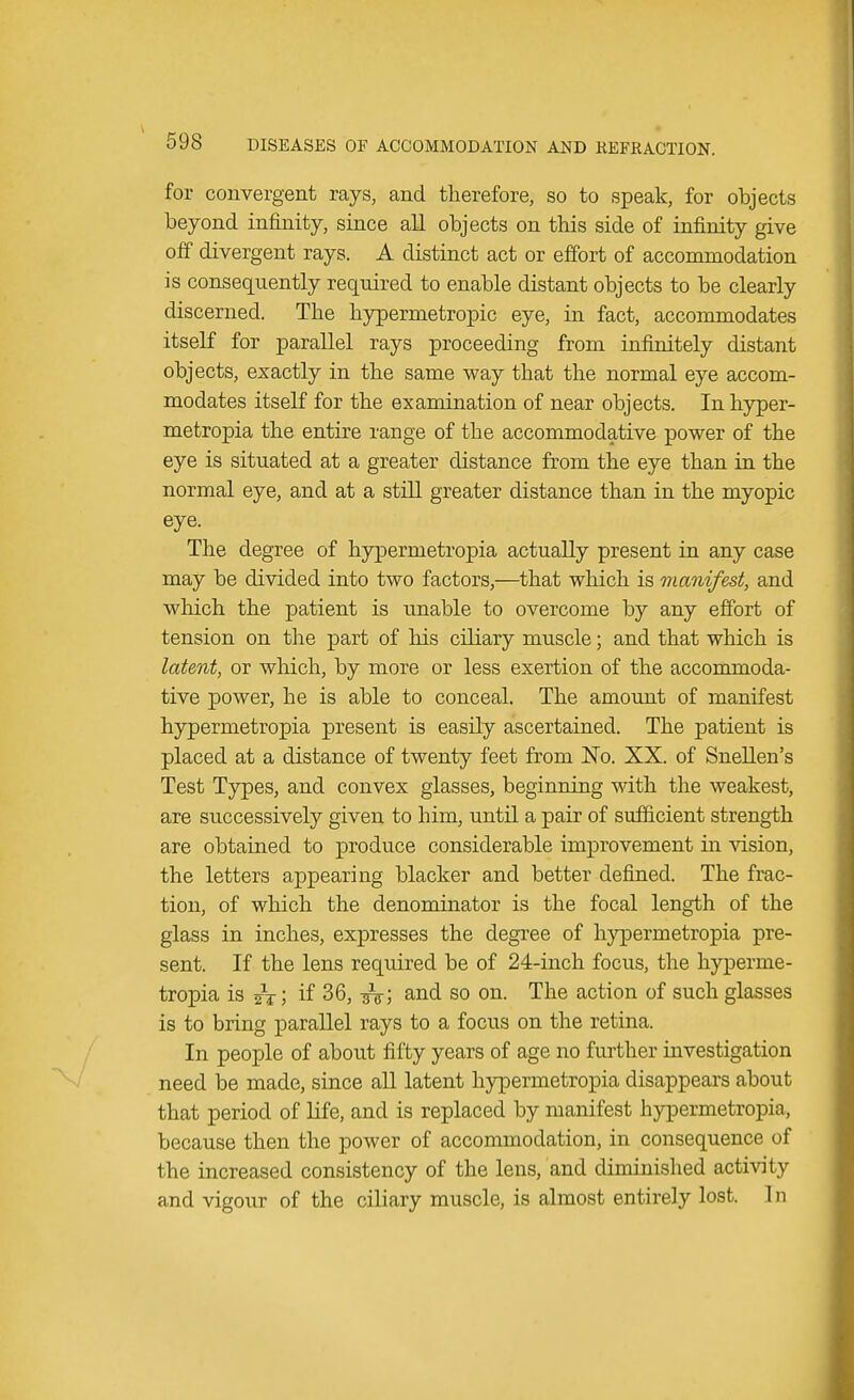 for convergent rays, and therefore, so to speak, for objects beyond infinity, since all objects on this side of infinity give off divergent rays. A distinct act or effort of accommodation is consequently required to enable distant objects to be clearly discerned. The hypermetropic eye, in fact, accommodates itself for parallel rays proceeding from infinitely distant objects, exactly in the same way that the normal eye accom- modates itself for the examination of near objects. In hyper- metropia the entire range of the accommodative power of the eye is situated at a greater distance from the eye than in the normal eye, and at a still greater distance than in the myopic eye. The degree of hypermetropia actually present in any case may be divided into two factors,—that which is manifest, and which the patient is unable to overcome by any effort of tension on the part of his ciliary muscle; and that which is latent, or which, by more or less exertion of the accommoda- tive power, he is able to conceal. The amount of manifest hypermetropia present is easily ascertained. The patient is placed at a distance of twenty feet from No. XX. of Snellen's Test Types, and convex glasses, beginning with the weakest, are successively given to him, until a pair of sufficient strength are obtained to produce considerable improvement in vision, the letters appearing blacker and better defined. The frac- tion, of which the denominator is the focal length of the glass in inches, expresses the degree of hypermetropia pre- sent. If the lens required be of 24-inch focus, the hyperme- tropia is fa; if 36, ^g-; and so on. The action of such glasses is to bring parallel rays to a focus on the retina. In people of about fifty years of age no further investigation need be made, since all latent hypermetropia disappears about that period of life, and is replaced by manifest hypermetropia, because then the power of accommodation, in consequence of the increased consistency of the lens, and diminished activity and vigour of the ciliary muscle, is almost entirely lost. In
