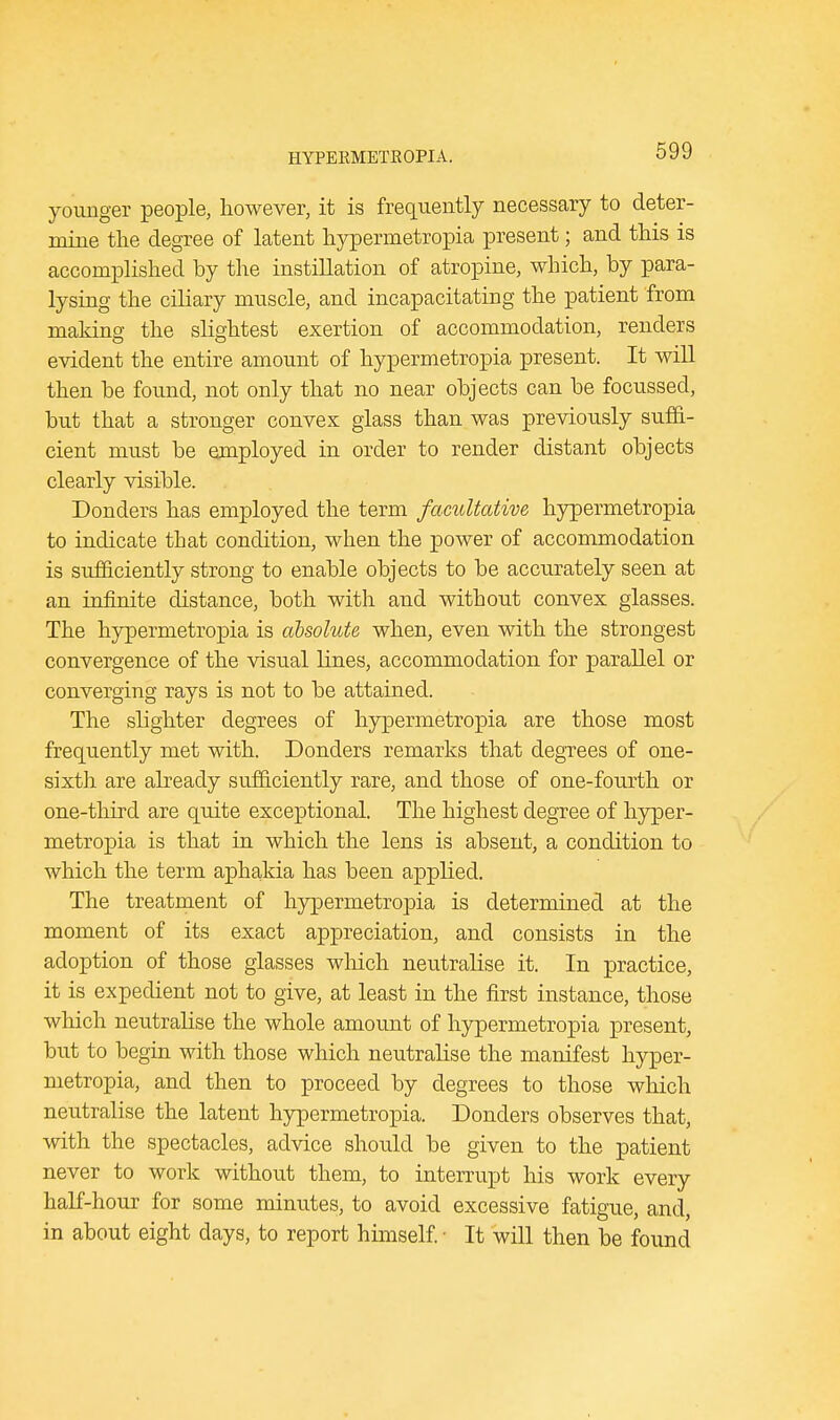 younger people, however, it is frequently necessary to deter- mine the degree of latent hypermetropia present; and this is accomplished by the instillation of atropine, which, by para- lysing the ciliary muscle, and incapacitating the patient from making the slightest exertion of accommodation, renders evident the entire amount of hypermetropia present. It will then be found, not only that no near objects can be focussed, but that a stronger convex glass than was previously suffi- cient must be employed in order to render distant objects clearly visible. Donders has employed the term facultative hypermetropia to indicate that condition, when the power of accommodation is sufficiently strong to enable objects to be accurately seen at an infinite distance, both with and without convex glasses. The hypermetropia is absolute when, even with the strongest convergence of the visual bines, accommodation for parallel or converging rays is not to be attained. The slighter degrees of hypermetropia are those most frequently met with. Donders remarks that degrees of one- sixth are already sufficiently rare, and those of one-fourth or one-third are quite exceptional. The highest degree of hyper- metropia is that in which the lens is absent, a condition to which the term aphakia has been applied. The treatment of hypermetropia is determined at the moment of its exact appreciation, and consists in the adoption of those glasses which neutralise it. In practice, it is expedient not to give, at least in the first instance, those which neutralise the whole amount of hypermetropia present, but to begin with those which neutralise the manifest hyper- metropia, and then to proceed by degrees to those which neutralise the latent hypermetropia. Donders observes that, with the spectacles, advice should be given to the patient never to work without them, to interrupt his work every half-hour for some minutes, to avoid excessive fatigue, and, in about eight days, to report himself. • It will then be found