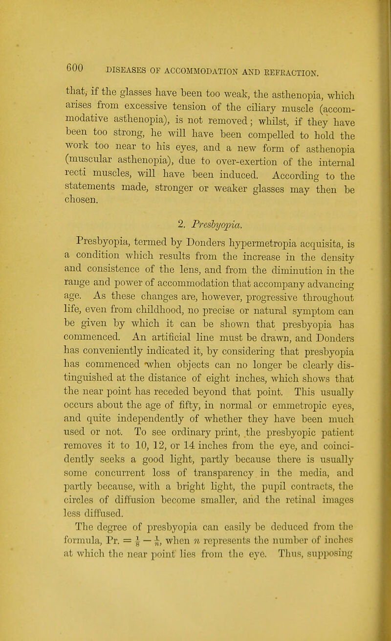 that,- if the glasses have been too weak, the asthenopia, which arises from excessive tension of the ciliary muscle (accom- modative asthenopia), is not removed; whilst, if they have been too strong, he will have been compelled to hold the work too near to his eyes, and a new form of asthenopia (muscular asthenopia), due to over-exertion of the internal recti muscles, will have been induced. According to the statements made, stronger or weaker glasses may then be chosen. 2. Presbyopia. Presbyopia, termed by Donders hypermetropia acquisita, is a condition which results from the increase in the density and consistence of the lens, and from the diminution in the range and power of accommodation that accompany advancing age. As these changes are, however, progressive throughout life, even from childhood, no precise or natural symptom can be given by which it can be shown that presbyopia has commenced. An artificial line must be drawn, and Donders has conveniently indicated it, by considering that presbyopia has commenced when objects can no longer be clearly dis- tinguished at the distance of eight inches, which shows that the near point has receded beyond that point. This usually occurs about the age of fifty, in normal or emmetropic eyes, and quite independently of whether they have been much used or not. To see ordinary print, the presbyopic patient removes it to 10, 12, or 14 inches from the eye, and coinci- dently seeks a good light, partly because there is usually some concurrent loss of transparency in the media, and partly because, with a bright light, the pupil contracts, the circles of diffusion become smaller, and the retinal images less diffused. The degree of presbyopia can easily be deduced from the formula, Pr. = £ — when n represents the number of inches at which the near p<>inl lies from I lie eye. Thus, supposing