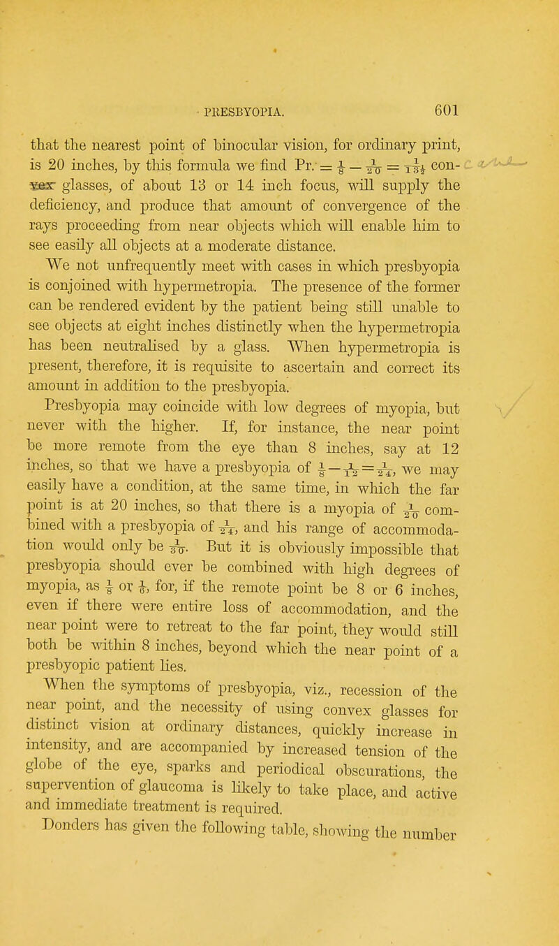 that the nearest point of binocular vision, for ordinary print, is 20 inches, by this formula we find Pr. = i — ^ = x-|^ con- vex- glasses, of about 13 or 14 inch focus, will supply the deficiency, and produce that amount of convergence of the rays proceeding from near objects which will enable him to see easily all objects at a moderate distance. We not unfrequently meet with cases in which presbyopia is conjoined with hypermetropic The presence of the former can be rendered evident by the patient being still unable to see objects at eight inches distinctly when the hypermetropia has been neutralised by a glass. When hypermetropia is present, therefore, it is requisite to ascertain and correct its amount in addition to the presbyopia. Presbyopia may coincide with low degrees of myopia, but never with the higher. If, for instance, the near point be more remote from the eye than 8 inches, say at 12 inches, so that we have a presbyopia of | —132=^-, we may easily have a condition, at the same time, in which the far point is at 20 inches, so that there is a myopia of ^ com- bined with a presbyopia of ^, and his range of accommoda- tion would only be But it is obviously impossible that presbyopia should ever be combined with high degrees of myopia, as | or h for, if the remote point be 8 or 6 inches, even if there were entire loss of accommodation, and the near point were to retreat to the far point, they would still both be within 8 inches, beyond which the near point of a presbyopic patient lies. When the symptoms of presbyopia, viz., recession of the near point, and the necessity of using convex glasses for distinct vision at ordinary distances, quickly increase in intensity, and are accompanied by increased tension of the globe of the eye, sparks and periodical obscurations the supervention of glaucoma is likely to take place, and active and immediate treatment is required. Donders has given the following table, showing the number