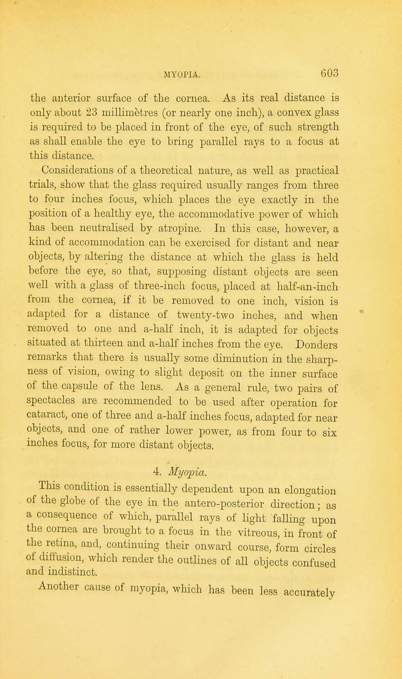 the anterior surface of the cornea. As its real distance is only about 23 millimetres (or nearly one inch), a convex glass is required to be placed in front of the eye, of such strength as shall enable the eye to bring parallel rays to a focus at this distance. Considerations of a theoretical nature, as well as practical trials, show that the glass required usually ranges from three to four inches focus, which places the eye exactly in the position of a healthy eye, the accommodative power of which has been neutralised by atropine. In this case, however, a kind of accommodation can be exercised for distant and near objects, by altering the distance at which the glass is held before the eye, so that, supposing distant objects are seen well with a glass of three-inch focus, placed at half-an-inch from the cornea, if it be removed to one inch, vision is adapted for a distance of twenty-two inches, and when removed to one and a-half inch, it is adapted for objects situated at thirteen and a-half inches from the eye. Donders remarks that there is usually some diminution in the sharp- ness of vision, owing to slight deposit on tbe inner surface of the capsule of the lens. As a general rule, two pairs of spectacles are recommended to be used after operation for cataract, one of three and a-half inches focus, adapted for near objects, and one of rather lower power, as from four to six inches focus, for more distant objects. 4. Myopia. This condition is essentially dependent upon an elongation of the globe of the eye in the antero-posterior direction; as a consequence of which, parallel rays of light falling upon the cornea are brought to a focus in the vitreous, in front of the retina, and, continuing their onward course, form circles of diffusion, which render the outlines of aU objects confused and indistinct. Another cause of myopia, which has been less accurately