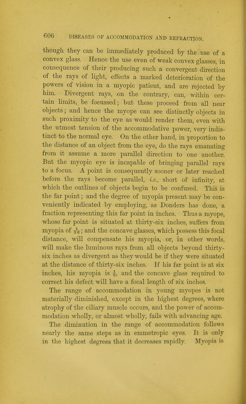 though they can be immediately produced by the use of a convex glass. Hence the use even of weak convex glasses, in consequence of their producing such a convergent direction of the rays of light, effects a marked deterioration of the powers of vision in a myopic patient, and are rejected by him. Divergent rays, on the contrary, can, within cer- tain limits, be foeussed; but these proceed from all near objects; and hence the myope can see distinctly objects in such proximity to the eye as would render them, even with the utmost tension of the accommodative power, very indis- tinct to the normal eye. On the other hand, in proportion to the distance of an object from the eye, do the rays emanating from it assume a more parallel direction to one another. But the myopic eye is incapable of bringing parallel rays to a focus. A point is consequently sooner or later reached before the rays become parallel, i.e., short of infinity, at which the outlines of objects begin to be confused. This is the far point; and the degree of myopia present may be con- veniently indicated by employing, as Donders has done, a fraction representing this far point in inches. Thus a myope, whose far point is situated at thirty-six inches, suffers from myopia of and the concave glasses, which possess this focal distance, will compensate his myopia, or, in other words, will make the luminous rays from all objects beyond thirty- six inches as divergent as they would be if they were situated at the distance of thirty-six inches. If his far point is at six- inches, his myopia is and the concave glass required to correct his defect will have a focal length of six inches. The range of accommodation in young myopes is not materially diminished, except in the highest degrees, where atrophy of the ciliary muscle occurs, and the power of accom- modation wholly, or almost wholly, fails with advancing age. The diminution in the range of accommodation follows nearly the same steps as in emmetropic eyes. It is only in the highest degrees that it decreases rapidly. Myopia is