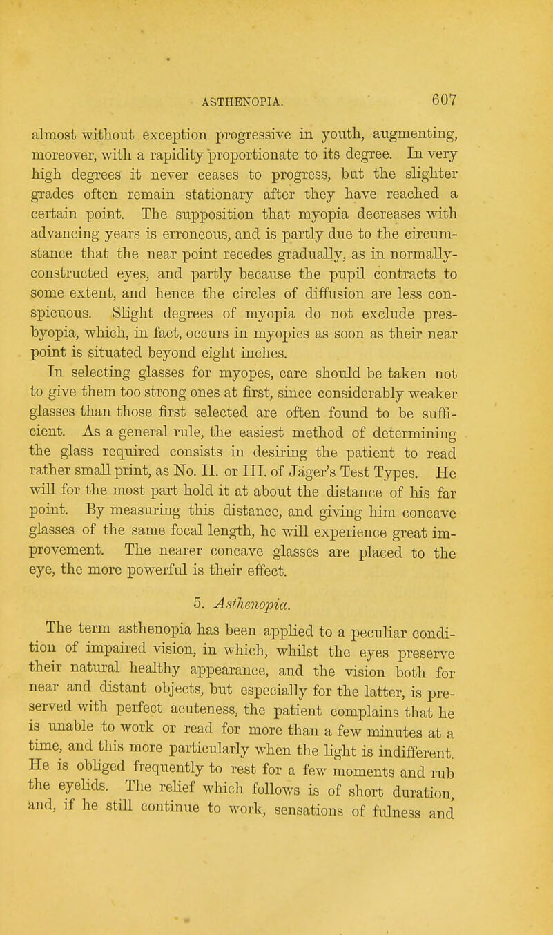 almost without exception progressive in youth, augmenting, moreover, with a rapidity proportionate to its degree. In very high degrees it never ceases to progress, bat the slighter grades often remain stationary after they have reached a certain point. The supposition that myopia decreases with advancing years is erroneous, and is partly clue to the circum- stance that the near point recedes gradually, as in normally- constructed eyes, and partly because the pupil contracts to some extent, and hence the circles of diffusion are less con- spicuous. Slight degrees of myopia do not exclude pres- byopia, which, in fact, occurs in myopics as soon as their near point is situated beyond eight inches. In selecting glasses for myopes, care should be taken not to give them too strong ones at first, since considerably weaker glasses than those first selected are often found to be suffi- cient. As a general rule, the easiest method of determining the glass required consists in desiring the patient to read rather small print, as No. II. or III. of Jager's Test Types. He will for the most part hold it at about the distance of his far point. By measuring this distance, and giving him concave glasses of the same focal length, he will experience great im- provement. The nearer concave glasses are placed to the eye, the more powerful is their effect. 5. Asthenopia. The term asthenopia has been applied to a peculiar condi- tion of impaired vision, in which, whilst the eyes preserve their natural healthy appearance, and the vision both for near and distant objects, but especially for the latter, is pre- served with perfect acuteness, the patient complains that he is unable to work or read for more than a few minutes at a time, and this more particularly when the light is indifferent. He is obliged frequently to rest for a few moments and rub the eyelids. The relief which follows is of short duration, and, if he still continue to work, sensations of fulness and