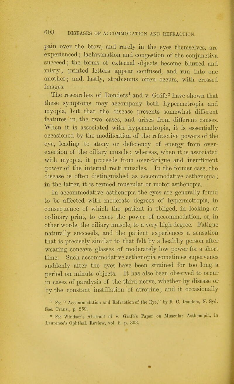 pain over the brow, and rarely in the eyes themselves, are experienced; lachrymation and congestion of the conjunctiva succeed; the forms of external objects become blurred and misty; printed letters appear confused, and run into one another; and, lastly, strabismus often occurs, with crossed images. The researches of Donders1 and v. Grafe2 have shown that these symptoms may accompany both hypermetropia and myopia, but that the disease presents somewhat different features in the two cases, and arises from different causes. When it is associated with hypermetropia, it is essentially occasioned by the modification of the refractive powers of the eye, leading to atony or deficiency of energy from over- exertion of the ciliary muscle; whereas, when it is associated with myopia, it proceeds from over-fatigue and insufficient power of the internal recti muscles. In the former case, the disease is often distinguished as accommodative asthenopia; in the latter, it is termed muscular or motor asthenopia. In accommodative asthenopia the eyes are generally found to be affected with moderate degrees of hypermetropia, In consequence of which the patient is obliged, in looking at ordinary print, to exert the power of accommodation, or, in other words, the ciliary muscle, to a very high degree. Fatigue naturally succeeds, and the patient experiences a sensation that is precisely similar to that felt by a healthy person after wearing concave glasses of moderately low power for a short time. Such accommodative asthenopia sometimes supervenes suddenly after the eyes have been strained for too long a period on minute objects. It has also been observed to occur in cases of paralysis of the third nerve, whether by disease or by the constant instillation of atropine; and it occasionally 1 Sec  Accommodation and Refraction of the Eye, by F. C. Donders, N. Syd. Soc. Trans., p. 259. 4 See Windsor's Abstract of v. Grille's Paper on Muscular Asthenopia, in Laurence'B Ophthal. Review, vol. ii. p, 808.