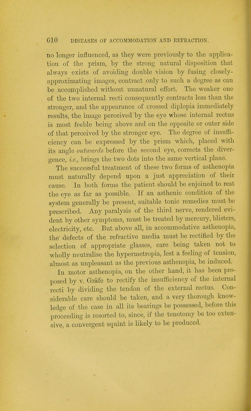 no longer influenced, as they were previously to the applica- tion of the prism, by the strong natural disposition that always exists of avoiding double vision by fusing closely- approximating images, contract only to such a degree as can be accomplished without unnatural effort. The weaker one of the two internal recti consequently contracts less than the stronger, and the appearance of crossed diplopia immediately results, the image perceived by the eye whose internal rectus is most feeble being above and on the opposite or outer side of that perceived by the stronger eye. The degree of insuffi- ciency can be expressed by the prism which, placed with its angle outwards before the second eye, corrects the diver- gence, i.e., brines the two dots into the same vertical plane. The successful treatment of these two forms of asthenopia must naturally depend upon a just appreciation of their cause. In both forms the patient should be enjoined to rest the eye as far as possible. If an asthenic condition of the system generally be present, suitable tonic remedies must be prescribed. Any paralysis of the third nerve, rendered evi- dent by other symptoms, must be treated by mercury, blisters, electricity, etc. But above all, in accommodative asthenopia, the defects of the refractive media must be rectified by the selection of appropriate glasses, care being taken not to wholly neutralise the hypermetropic lest a feeling of tension, almost as unpleasant as the previous asthenopia, be induced. In motor asthenopia, on the other hand, it has been pro- posed by v. Grafe to rectify the insufficiency of the internal recti by dividing the tendon of the external rectus. Con- siderable care should be taken, and a very thorough Know- ledge of the case in aU its bearings be possessed, before this proceeding is resorted to, since, if the tenotomy be too exten sive, a convergent squint is likely to be produced.