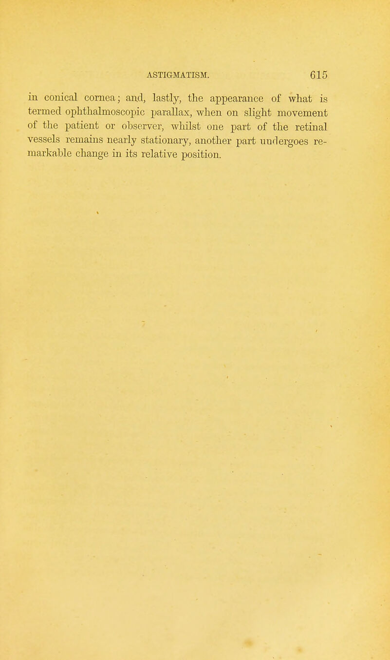 in conical cornea; and, lastly, the appearance of what is termed ophthalmoscopic parallax, when on slight movement of the patient or observer, whilst one part of the retinal vessels remains nearly stationary, another part undergoes re- markable change in its relative position.