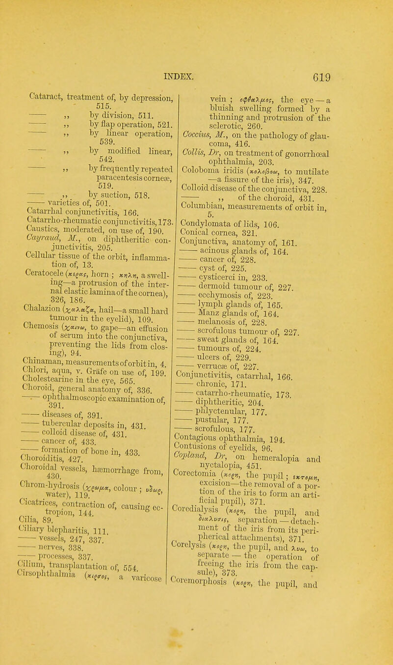 Cataract, treatment of, by depression, 515. ,, by division, 511. ,, by flap operation, 521. ,, by linear operation, 539. ,, by modified linear, 542. ,, by frequently repeated paracentesis cornea?, 519. ,, by suction, 518. varieties of, 501. Catarrhal conjunctivitis, 166. Catarrbo-rbeumatic conjunctivitis, 173. Caustics, moderated, on use of, 190. Cayraud, M., on diphtheritic con- junctivitis, 205. Cellular tissue of the orbit, inflamma- tion of, 13. Ceratocele (x^kS, horn ; Kn\n, a swell- ing—a protrusion of the inter- nal elastic lamina of the cornea) 326, 186. Chalazion (x^^j, hail—a small hard tumour in the eyelid), 109. Chemosis (x*»*>, to gape—an effusion of serum into the conjunctiva preventing the lids from clos- . ing), 94. Chinaman, measurements of orbit in, 4 Chlori, aqua, v. Griife on use of, lW Cholestearine in the eye, 565. Choroid, general anatomy of, 336. —— ophthalmoscopic examination of, 391, diseases of, 391. tubercular deposits in, 431. colloid disease of, 431. cancer of, 433. —— formation of bone in, 433 Choroiditis, 427. Choroidal^vessels, hcemorrhage from, Ohrom-hydrosis colour ; water), 119. ^ < Matrices, contraction of, causing ec- tropion, 144. s Cilia, 89. Ciliary blepharitis, 111 ■ vessels, 247, 337. nerves, 338. processes, 337. ''ilium, transplantation of, 554 anophthalmia («,tfMf> a vein ; t>tp6a\po;, the eye — a bluish swelling formed by a thinning and protrusion of the sclerotic, 260. Coccvus, M., on the pathology of glau- coma, 416. Collis, Dr, on treatment of gonorrhoeal ophthalmia, 203. Coloboma iridis (x.o\op,oa>, to mutilate —a fissure of the iris), 347. Colloid disease of the conjunctiva, 228. of the choroid, 431. Columbian, measurements of orbit in. 5. Condylomata of lids, 106. Conical cornea, 321. Conjunctiva, anatomy of, 161. ■ acinous glands of, 164. cancer of, 228. cyst of, 225. cysticerci in, 233. dermoid tumour of, 227. ecchymosis of, 223. lymph glands of, 165. Manz glands of, 164. melanosis of, 228. scrofulous tumour of, 227. sweat glands of, 164. ■ turnours of, 224. ulcers of, 229. verrucse of, 227. Conjunctivitis, catarrhal, 166. chronic, 171. catarrho-rheumatic, 173. diphtheritic, 204. phlyctenular, 177. pustular, 177. scrofulous, 177. Contagious ophthalmia, 194. Contusions of eyelids, 96 Copland, Dr, on hemeralopia and nyctalopia, 451. Corectomia the pupil; excision—the removal of a por- tion of the iris to form an arti- ficial pupil), 371. Coredialysis («4ffl, the pupil, and h«.\u?,s, separation — detach- ment of the iris from its peri- pherical attachments), 371 Corelysis „, the pupil, and w„, to separate — the operation of freeing the iris from the cap- sule), 373. 1 Coremorphosis the pupil, and