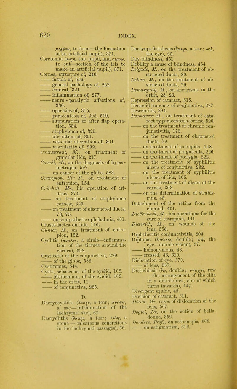 fiotfou, to form—the formation of an artificial pupil), 371. Coretomia n, the pupil, and nfivu, to cut—section of the iris to make an artificial pupil), 371. Cornea, structure of, 240. fistula of, 556. general pathology of, 252. conical, 321. inflammation of, 277. neuro - paralytic affections of, 330. opacities of, 315. paracentesis of, 305, 519. suppuration of after flap opera- tion, 534. staphyloma of, 325. ulceration of, 301. vesicular ulceration of, 301. vascularity of, 292. Coursscrant, M., on treatment of granular lids, 217. Cowell, Mr, on the diagnosis of hyper - metropia, 597. on cancer of the globe, 583. Crampton, Sir P., on treatment of entropion, 154. Critchett, Mr, his operation of iri- desis, 374. on treatment of staphyloma corneae, 329. on treatment of obstructed ducts, 73, 75. on sympathetic ophthalmia, 401. Crusta lactea on lids, 116. Cunier, M., on treatment of entro- pion, 152. Cyclitis (kvkXos, a circle—inflamma- tion of the tissues around the cornea), 398. Cysticerci of the conjunctiva, 229. of the globe, 586. Cystitomes, 544. Cysts, sebaceous, of the eyelid, 108. Meibomian, of the eyelid, 109. in the orbit, 11. of conjunctiva, 225. D. Dacryocystitis (iax^v, a tear; kvittk, a sac—inflammation of the lachrymal sac), 67. Dacryoliths (5«xfw, a tear; Xifos, a stone calcareous concrel ions in tin- I ichryma] passages), 66, Dacryops fistulosus v, a tear; a\p, the eye), 65. Day-blindness, 451. Debility a cause of blindness, 454. Dclgado, M,, on the treatment of ob- structed ducts, 80. Delore, M., on the treatment of ob- structed ducts, 79. Demarquay, M., on aneurisms in the orbit, 23, 26. Depression of cataract, 515. Dermoid tumours of conjunctiva, 227. Descemitis, 284. Desmarres M., on treatment of cata- ract by paracentesis cornese, 520. on the, treatment of chronic con- junctivitis, 173. on the treatment of obstructed ducts, 79. on treatment of entropion, 148. on treatment of pinguecula, 226. ou treatment of pterygia, 222. on the treatment of syphilitic ulcers of conjunctiva, 232. on the treatment of syphilitic tilcers of lids, 105. on the treatment of ulcers of the cornea, 303. on the determination of strabis- mus, 48. Detachment of the retina from the choroid, 461. Dieffenbach, M., his operations for the cure of ectropion, 141. Dieterich, M., on wounds of the lens, 556. Diphtheritic conjunctivitis, 204. Diplopia (Wx«<>s, double; ii^,, the eye—double vision), 37. homonymous, 43. crossed, 46, 610. Dislocation of eye, 570. of lens, 567. Distichiasis (Bis, double; c-re/^of, row —the arrangement of the cilia in a double row, one of which turns inwards), 147. Divergent squint, 45. Division of cataract, 511. Dixon, Mr, cases of dislocation of the lens, 567. Doyicl, Br, on the action of bella- donna, 352. i Venders, Prof., on asthenopia, 008. I on astigmatism, 612.