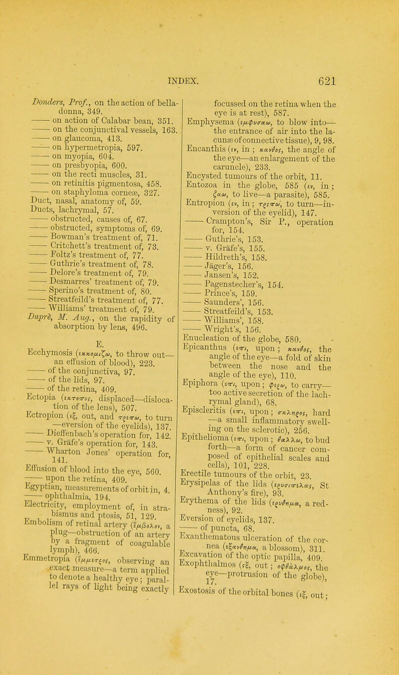 Bonders, Prof., on the action of bella- donna, 349. on action of Calabar bean, 351. on the conjunctival vessels, 163. on glaucoma, 413. ■ on hypemietropia, 597. on myopia, 604. on presbyopia, 600. on the recti muscles, 31. on retinitis pigmentosa, 458. on staphyloma cornese, 327. Duct, nasal, anatomy of, 59. Ducts, lachrymal, 57. obstructed, causes of, 67. obstructed, symptoms of, 69. Bowman's treatment of, 71. Critchett's treatment of, 73. Foltz's treatment of, 77. Guthrie's treatment of, 78. Delore's treatment of, 79. Desmarres' treatment of, 79. Sperino's treatment of, 80. Streatfeild's treatment of, 77. Williams' treatment of, 79. BuprS, M. Aug., on the rapidity of absorption by lens, 496. E. Ecchymosis {ikko^Z,^, to throw out— an effusion of blood), 223. of the conjunctiva, 97 of the lids, 97. of the retina, 409. Ectopia (sxtw«,-, displaced—disloca- tion of the lens), 507. Ectropion (si-, out, and t^tu,, to turn —eversion of the eyelids), 137. Dieffenbach's operation for, 142. v. Grafe's operation for, 143. ^41rt011 Jones' operation for, Effusion of blood into the eye, 560. -— upon the retina, 409. Egyptian, measurements of orbit in 4 ophthalmia, 194. Electricity, employment of, in stra- bismus and ptosis, 51, 129 Embolism of retinal artery (fyflokov, a plug—obstruction of an artery hy a fragment of coagulable lymph), 466. Emmetropia (■^irioS, observing an exact measure—a term applied to denote a healthy eye; paral- lel rays of light being exactly focussed on the retina when the eye is at rest), 587. Emphysema {i^virau, to blow into— the entrance of air into the la- cuna? of connective tissue), 9, 98. Encanthis (sn, in ; x.a.v6o;, the angle of the eye—an enlargement of the caruncle), 233. Encysted tumours of the orbit, 11. Entozoa in the globe, 585 (m, in ; iuu, to live—a parasite), 585. Entropion (sv, in; r^-ra, to turn—in- version of the eyelid), 147. Crampton's, Sir P., operation for, 154. Guthrie's, 153. v. Grafe's, 155. HUdreth's, 158. Jager's, 156. Jansen's, 152. , - ■ — ■ Pagenstecher's, 154. — Prince's, 159. — Saunders', 156. — Streatfeild's, 153. — Williams', 158. Wright's, 156. Enucleation of the globe, 580. Epicanthus upon; xct,fos, the angle of the eye—a fold of skin between the nose and the angle of the eye), 110. Epiphora (£Cn, upon; <p^w, to carry— too active secretion of the lach- rymal gland), 68. Episcleritis (ixi, upon; <rxX»f«5, hard —a small inflammatory swell- ing on the sclerotic), 256. Epithelioma {iwt, upon; to bud forth—a form of cancer com- posed of epithelial scales and _ cells), 101, 228. Erectile tumours of the orbit, 23 Erysipelas of the lids (i^wa*,-, St Anthony's fire), 93. Erythema of the lids (sj^a, a red- ness), 92. Eversion of eyelids, 137. of puncta, 68. Exanthematous ulceration of the cor- iiea (e£*^^Ki a-blossom\ Excavation of the optic papilla, 409 ' Exophthalmos (fg, out; o^x^, the eye—protrusion of the globe), Exostosis of the orbital bones (££, out;